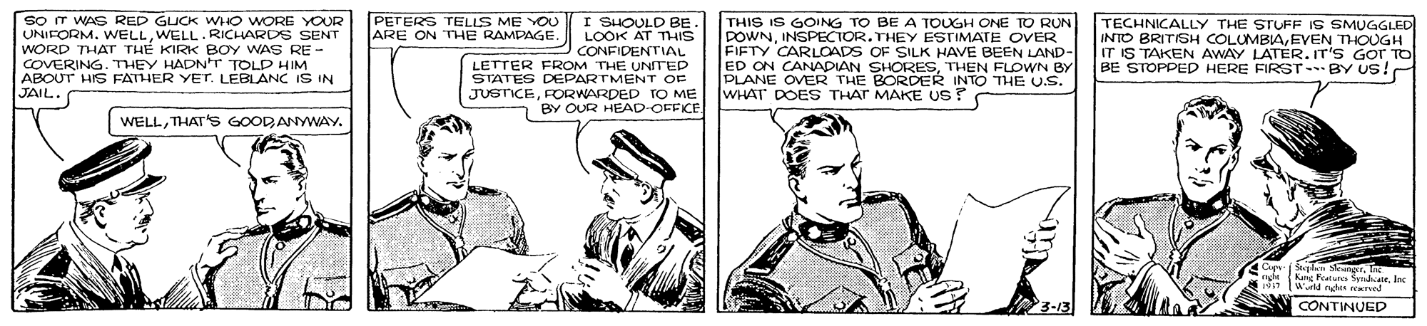 Art OCR: so T WAS RED GUCK WHO WORE YOUR UNIFORM. WELLWELL.RICHARDS SENT WORD THAT TH? KIRK BOY WAS RE - COVERING. THEY HADNT TOLD HIM ABOUT HIS FATHER YET. LEBLANC IS IN JAIL. PETERS TELLS ME YOU ARE ON THE RAMPAGE CONFIDENTIAL LETTER FROM THE UNITED STATES DEPARTMENT OF JUSTICEFORWARDED TO ME BY OUR HEAD-OFFICE THIS IS GOING TO BE A TOUGH ONE TO RUN POWNINSPECTOR.THEY ESTIMATE OVER FIFTY CARLOADS OF SILK HAVE BEEN LAND- ED ON CANADIAN SHORESTHEN FLOWN BY PLANE OVER THE BORDER INTO THE U.S. WHAT DOES THAT MAKE US? TECHNICALLY THE STUFF IS SMUGGLED INTO BRITISH COLUMBIAEVEN THOUGH IT IS TAKEN AWAY LATÉR. IT'S Gor TO BE STOPPED HERE FIRST BY US! WELLTHAT'S GOODANYWAY. Sta [Weld ns mel 3-13 CONTINUED so T WAS RED GUCK WHO WORE YOUR UNIFORM. WELLWELL.RICHARDS SENT WORD THAT TH? KIRK BOY WAS RE - COVERING. THEY HADNT TOLD HIM ABOUT HIS FATHER YET. LEBLANC IS IN JAIL. PETERS TELLS ME YOU ARE ON THE RAMPAGE CONFIDENTIAL LETTER FROM THE UNITED STATES DEPARTMENT OF JUSTICEFORWARDED TO ME BY OUR HEAD-OFFICE THIS IS GOING TO BE A TOUGH ONE TO RUN POWNINSPECTOR.THEY ESTIMATE OVER FIFTY CARLOADS OF SILK HAVE BEEN LAND- ED ON CANADIAN SHORESTHEN FLOWN BY PLANE OVER THE BORDER INTO THE U.S. WHAT DOES THAT MAKE US? TECHNICALLY THE STUFF IS SMUGGLED INTO BRITISH COLUMBIAEVEN THOUGH IT IS TAKEN AWAY LATÉR. IT'S Gor TO BE STOPPED HERE FIRST BY US! WELLTHAT'S GOODANYWAY. Sta [Weld ns mel 3-13 CONTINUED