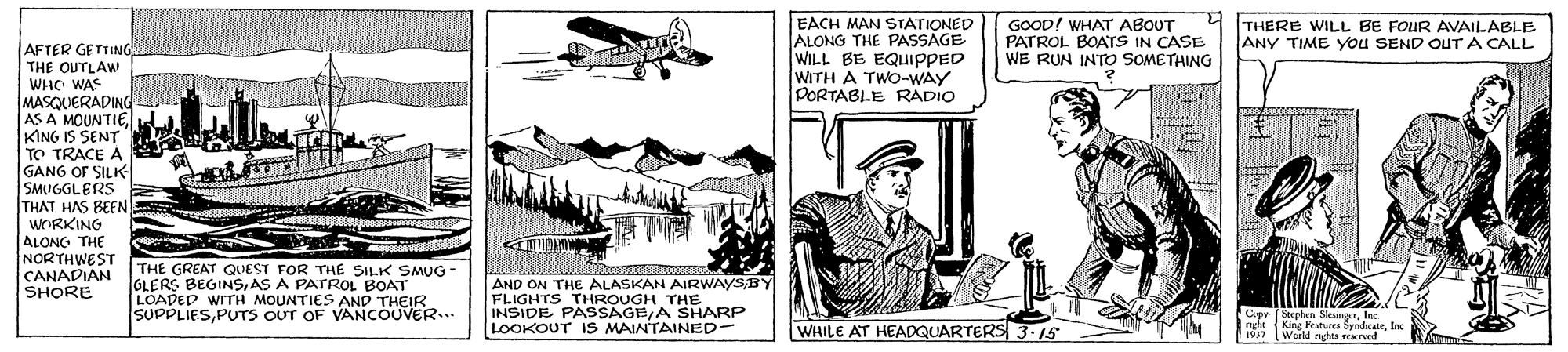 Art OCR: EACH MAN STATIONED ALONG THE PASSAGE WILL BE EQUIPPED WITH A TWO-WAY DORTABLE RADIO GOOD! WHAT ABOUT PATROL BOATS IN CASE WE RUN INTO SOMETHING THERE WILL BE FOUR AVAILABLE ANY TIME You SEND OUTA CALL AFTER GETTING THE OUTLAW WHO WAS MASQUERADING AS A MOUNTIEKING IS SENT TO TRACE A GANG OF SILK SMUGGLERS THAT HAS BEEN WORKING ALONG THE NORTHWEST CANADIAN SHORE THE GREAT QUEST FOR THE SILK SMUG GLERS BEGINSAS A PATROL BOAT LOADED WITH MOUNTIES AND THEIR SUPPLIESPUTS OUT OF VANCOUVER... AND ON THE ALASKAN AIRWAYSBY FLIGHTS THROUGH THE INSIDE PASSAGE/A SHARP LOOKOUT IS MAINTAINED- WHILE AT HEADQUARTERS 3.15 Copy (Stephen Slesngrlns King Peaturca SyndicateIn World nhts rerved EACH MAN STATIONED ALONG THE PASSAGE WILL BE EQUIPPED WITH A TWO-WAY DORTABLE RADIO GOOD! WHAT ABOUT PATROL BOATS IN CASE WE RUN INTO SOMETHING THERE WILL BE FOUR AVAILABLE ANY TIME You SEND OUTA CALL AFTER GETTING THE OUTLAW WHO WAS MASQUERADING AS A MOUNTIEKING IS SENT TO TRACE A GANG OF SILK SMUGGLERS THAT HAS BEEN WORKING ALONG THE NORTHWEST CANADIAN SHORE THE GREAT QUEST FOR THE SILK SMUG GLERS BEGINSAS A PATROL BOAT LOADED WITH MOUNTIES AND THEIR SUPPLIESPUTS OUT OF VANCOUVER... AND ON THE ALASKAN AIRWAYSBY FLIGHTS THROUGH THE INSIDE PASSAGE/A SHARP LOOKOUT IS MAINTAINED- WHILE AT HEADQUARTERS 3.15 Copy (Stephen Slesngrlns King Peaturca SyndicateIn World nhts rerved