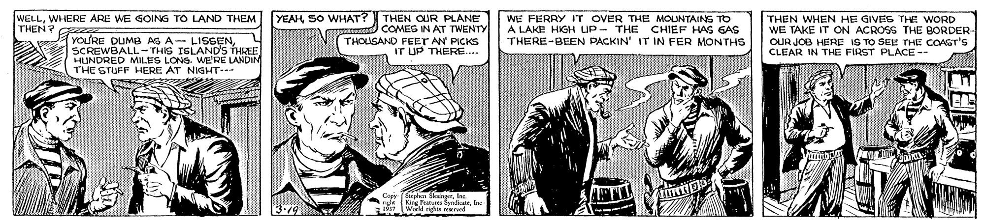 Fiction OCR: YEAHSO WHAT? THEN OUR PLANE COMES IN AT TWENTY THOLSAND FEET AN' PICKS IT UP THERE. WELLWHERE ARE WE GOING TO LAND THEM THEN? YOU'RE DUMB AS A- LISSENSCREWBALL- THIS ISLAND'S THREE HUNDRED MILES LONG. WE'RE LANDIN THE STUFF HERE AT NIGHT--- WE FERRY IT OVER THE MOUNTAINS TO A LAKE HIGH UP - THE CHIEF HAS GAS THERE-BEEN PACKIN' IT IN FER MONTHS THEN WHEN HE GIVES THE WORD WE TAKE IT ON ACROSS THE BORDER- OUR JOB HERE IS TO SEE THE COAST'S CLEAR IN THE FIRST PLACE -- Copy- Siephen SlesingerInc. ght King Features SyndicateIne 1937 (World rights reservod YEAHSO WHAT? THEN OUR PLANE COMES IN AT TWENTY THOLSAND FEET AN' PICKS IT UP THERE. WELLWHERE ARE WE GOING TO LAND THEM THEN? YOU'RE DUMB AS A- LISSENSCREWBALL- THIS ISLAND'S THREE HUNDRED MILES LONG. WE'RE LANDIN THE STUFF HERE AT NIGHT--- WE FERRY IT OVER THE MOUNTAINS TO A LAKE HIGH UP - THE CHIEF HAS GAS THERE-BEEN PACKIN' IT IN FER MONTHS THEN WHEN HE GIVES THE WORD WE TAKE IT ON ACROSS THE BORDER- OUR JOB HERE IS TO SEE THE COAST'S CLEAR IN THE FIRST PLACE -- Copy- Siephen SlesingerInc. ght King Features SyndicateIne 1937 (World rights reservod