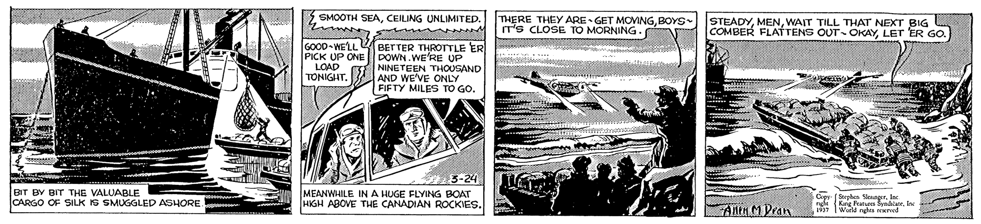 Illustration OCR: SMOOTH SEACEILING UNLIMITED. THERE THEY ARE GET MOVINGBOYS IT's CLOSE TO MORNING . STEADYWAIT TILL THAT NEXT BIG COMBER FLATTENS OUT- OKAYLET 'ER GO. GOOD-WE'LL BETTER THROTTLE ER DOWN.WE'RE UP NINETEEN THOUSAND AND WE'VE ONLY FIFTY MILES TO GO. PICK UP ONE LOAD TONIGHT3-24 MEANWHILE IN A HUGE FLYING BOAT HIGH ABOVE THE CANADIAN ROCKIES. tha BIT BY BIT THE VALUABLE CARGO OF SILK IS SMUGGLED ASHORE. Cer (Steeben SlenrorInc {Kang Features šynalateIne 1937 World neds rerved ANH MPran SMOOTH SEACEILING UNLIMITED. THERE THEY ARE GET MOVINGBOYS IT's CLOSE TO MORNING . STEADYWAIT TILL THAT NEXT BIG COMBER FLATTENS OUT- OKAYLET 'ER GO. GOOD-WE'LL BETTER THROTTLE ER DOWN.WE'RE UP NINETEEN THOUSAND AND WE'VE ONLY FIFTY MILES TO GO. PICK UP ONE LOAD TONIGHT3-24 MEANWHILE IN A HUGE FLYING BOAT HIGH ABOVE THE CANADIAN ROCKIES. tha BIT BY BIT THE VALUABLE CARGO OF SILK IS SMUGGLED ASHORE. Cer (Steeben SlenrorInc {Kang Features šynalateIne 1937 World neds rerved ANH MPran