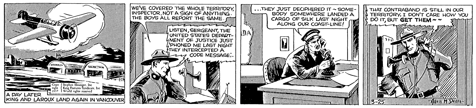 Fiction OCR: WE'VE COVERED THE WHOLE TERRITORYNOT A SIGN OF ANYTHING THE BOYS ALL REPORT THE SAME. ...THEY JUST DECIPHERED IT - SOME- BODY SOMEWHERE LANDED A CARGO OF SILK LAST NIGHT ALONG OUR CAAST-LINE! THAT CONTRABAND IS STILL IN OUR TERRITORY. I DON'T CARE HOW YOU DO ITBUT GET THEM LISTENTHE UNITED STATES DEPART- 4MENT OF JUSTICE JUST 'PHONED ME LAST NIGHT THEY INTERCEPTED A y CODE MESSAGE:. DA Sen SleutertIe ngha Kang Features Smdcatelbe W wd nghe ared A DAY LATER KING AND LAROUX LAND AGAIN IN VANCOUVER 3-25 WE'VE COVERED THE WHOLE TERRITORYNOT A SIGN OF ANYTHING THE BOYS ALL REPORT THE SAME. ...THEY JUST DECIPHERED IT - SOME- BODY SOMEWHERE LANDED A CARGO OF SILK LAST NIGHT ALONG OUR CAAST-LINE! THAT CONTRABAND IS STILL IN OUR TERRITORY. I DON'T CARE HOW YOU DO ITBUT GET THEM LISTENTHE UNITED STATES DEPART- 4MENT OF JUSTICE JUST 'PHONED ME LAST NIGHT THEY INTERCEPTED A y CODE MESSAGE:. DA Sen SleutertIe ngha Kang Features Smdcatelbe W wd nghe ared A DAY LATER KING AND LAROUX LAND AGAIN IN VANCOUVER 3-25