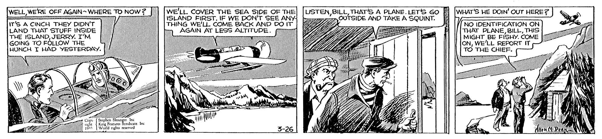 Rectangle OCR: WELLWE'RE OFF AGAIN-WHERE TO NOW? WHAT'S HE DOIN' OUT HERE? WE'LL COVER THE SEA SIDE OF THE LISTENTHAT'S A PLANE. LETS GO ISLAND FIRST. IF WE DON'T SEE ANY THING WE'LL COME BACK AND DO IT AGAIN AT LESS ALTITUDE. OUTSIDE AND TAKE A SQUINT. Ir'S A CINCH THEY DIDN'T LAND THAT STUFF INSIDE THE ISLANDJERRY. I'M GOING TO FOLLOW THE HUNCH I HAD YESTERDAY. NO IDENTIFICATION ON THAT PLANETHIS MIGHT BE FISHY. COME T ONWE'LL REPORT IT TO THE CHIEF. Stcphen Sksoerr In nghe Kang Peature Syndcate. In World rghts erved 3-26 WELLWE'RE OFF AGAIN-WHERE TO NOW? WHAT'S HE DOIN' OUT HERE? WE'LL COVER THE SEA SIDE OF THE LISTENTHAT'S A PLANE. LETS GO ISLAND FIRST. IF WE DON'T SEE ANY THING WE'LL COME BACK AND DO IT AGAIN AT LESS ALTITUDE. OUTSIDE AND TAKE A SQUINT. Ir'S A CINCH THEY DIDN'T LAND THAT STUFF INSIDE THE ISLANDJERRY. I'M GOING TO FOLLOW THE HUNCH I HAD YESTERDAY. NO IDENTIFICATION ON THAT PLANETHIS MIGHT BE FISHY. COME T ONWE'LL REPORT IT TO THE CHIEF. Stcphen Sksoerr In nghe Kang Peature Syndcate. In World rghts erved 3-26