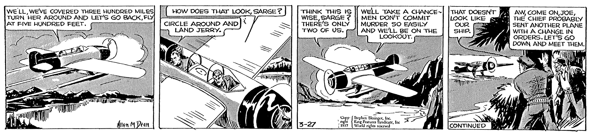 Auto part OCR: HOW DOES THAT LOOKSARGE? WE'LLWE'VE COVERED THREE HUNDRED MILES TURN HER AROUND AND LET'S GO BACKFLY AT FIVE HUNDRED FEET. THINK THIS IS WISESARGE? THERE'S ONLY TWO OF US. WELL TAKEA CHANCE- THAT DOESN'T MEN DON'T COMMIT MURDER SO EASILY AND WE'LL BE ON THE LOOKOUT. AWTHE CHIEF PROBABLY SENT ANOTHER PLANE WITH A CHANGE IN ORDERS. LET'S GO DOWN AND MEET THEM. CIRCLE AROUND AND O LAND JERRY. LOOK LIKE OUR SHIP. Aten M Dean 3-27 Copy- (Seeaten SleinoorIne. ngli (Kung Patures SmdirateInc World rights sEerwed CONTINUED HOW DOES THAT LOOKSARGE? WE'LLWE'VE COVERED THREE HUNDRED MILES TURN HER AROUND AND LET'S GO BACKFLY AT FIVE HUNDRED FEET. THINK THIS IS WISESARGE? THERE'S ONLY TWO OF US. WELL TAKEA CHANCE- THAT DOESN'T MEN DON'T COMMIT MURDER SO EASILY AND WE'LL BE ON THE LOOKOUT. AWCOME ONTHE CHIEF PROBABLY SENT ANOTHER PLANE WITH A CHANGE IN ORDERS. LET'S GO DOWN AND MEET THEM. CIRCLE AROUND AND O LAND JERRY. LOOK LIKE OUR SHIP. Aten M Dean 3-27 Copy- (Seeaten SleinoorIne. ngli (Kung Patures SmdirateInc World rights sEerwed CONTINUED
