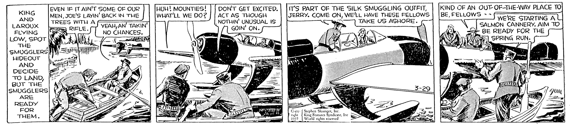 Parallel OCR: EVEN IF IT AIN'T SOME OF OUR MENJOE'S LAYIN' BACK IN THE TREES WITH A RIFLE- NO CHANCES. HUH! MOUNTIESs! WHAT'LL WE DO? DON'T GET EXCITED. IT'S PART OF THE SILK SMUGGLING OUTFITACT AS THOUGH NOTHIN' UNUSUAL IS 7 GOIN' ON. KIND OF AN OUT-OF-THE-WAY PLACE TO BEFELLOWS WE'RE STARTING A KING AND LAROUX FLYING LOWSPOT THE SMUGGLERS HIDEQUT AND DECIDE TO LANDBUT THE SMUGGLERS ARE READY FOR THEM. JERRY. COME ONWELL HAVE THESE FELLOWS TAKE US ASHORE. SALMON CANNERY. AIM TO BE READY FÖR THE a SPRING RUN. YEAHAN' TAKIN 3-29 gean Cpr (Stephen SkingerInc. King Features SyndicateIne 1997 Wurld tights reved EVEN IF IT AIN'T SOME OF OUR MENJOE'S LAYIN' BACK IN THE TREES WITH A RIFLE- NO CHANCES. HUH! MOUNTIESs! WHAT'LL WE DO? DON'T GET EXCITED. IT'S PART OF THE SILK SMUGGLING OUTFITACT AS THOUGH NOTHIN' UNUSUAL IS 7 GOIN' ON. KIND OF AN OUT-OF-THE-WAY PLACE TO BEFELLOWS WE'RE STARTING A KING AND LAROUX FLYING LOWSPOT THE SMUGGLERS HIDEQUT AND DECIDE TO LANDBUT THE SMUGGLERS ARE READY FOR THEM. JERRY. COME ONWELL HAVE THESE FELLOWS TAKE US ASHORE. SALMON CANNERY. AIM TO BE READY FÖR THE a SPRING RUN. YEAHAN' TAKIN 3-29 gean Cpr (Stephen SkingerInc. King Features SyndicateIne 1997 Wurld tights reved