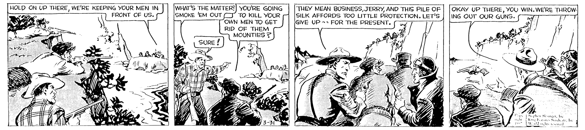 Adaptation OCR: HOLD ON UP THEREWE'RE KEEPING YOUR MEN IN FRONT OF US. WHAT'S THE MATTER YOU'RE GOING SMOKE 'EM OUT O TO KILL YOUR OWN MEN TO GET THEY MEAN BUSINESSAND THIS PILE OF SILK AFFORDS TOO LITTLE PROTECTION. LET'S GIVE UP FOR THE PRESENT. OKAY UP THEREYOU WIN. WE'RE THROW ING OUT OUR GUNS. RID OF THEM MOUNTIES ? SURE ! 15-3 TA Sh.In HOLD ON UP THEREWE'RE KEEPING YOUR MEN IN FRONT OF US. WHAT'S THE MATTER YOU'RE GOING SMOKE 'EM OUT O TO KILL YOUR OWN MEN TO GET THEY MEAN BUSINESSAND THIS PILE OF SILK AFFORDS TOO LITTLE PROTECTION. LET'S GIVE UP FOR THE PRESENT. OKAY UP THEREYOU WIN. WE'RE THROW ING OUT OUR GUNS. RID OF THEM MOUNTIES ? SURE ! 15-3 TA Sh.
