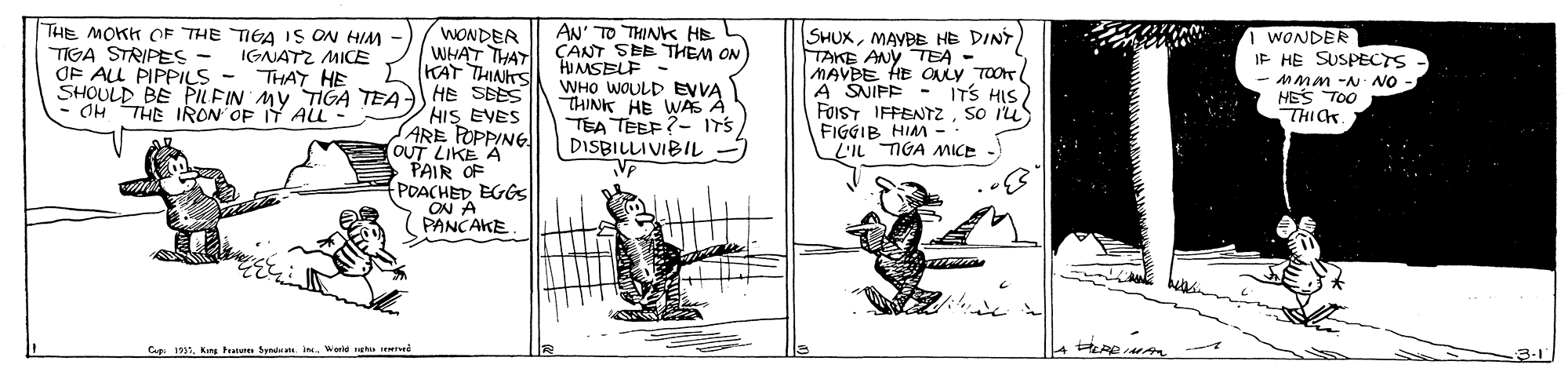 Design OCR: THE MOKK OF THE TIGA IS ON HIM IGNATZ MICE THAT HE SHOULD BE PILFIN MY TIGA TEA - OH THE IRON OF IT ALL WONDER WHAT THAT KAT THINTS HE SEES HIS EVES ARE FOPPING OUT LIKE A PAIR OF POACHED EGGS ON A PANCAKE AN' TO THINK HE CANT SEE THEM ON HIMSELF - WHO WOULD EVVA THINK HE WAS À TEA TEEF ?- ITS DISBILLIVIBIL SHUXTAKE ANY TEA - MAVBE HE OLY TOOT A SNIFE FOIST IFFENTZSo Iu FIGGIB HIM -- L'IL TIGA MICE 1 WONDER IF HE SUSPECTS - MMM -N NO HES TOO THICK TIGA STRIPES - OF ALL PIPPILS - ITS HIS) L - Cup 1997KIn Fetu Syd i. Warid uva rved 3.1 THE MOKK OF THE TIGA IS ON HIM IGNATZ MICE THAT HE SHOULD BE PILFIN MY TIGA TEA - OH THE IRON OF IT ALL WONDER WHAT THAT KAT THINTS HE SEES HIS EVES ARE FOPPING OUT LIKE A PAIR OF POACHED EGGS ON A PANCAKE AN' TO THINK HE CANT SEE THEM ON HIMSELF - WHO WOULD EVVA THINK HE WAS À TEA TEEF ?- ITS DISBILLIVIBIL SHUXMAYBE HE DINTTAKE ANY TEA - MAVBE HE OLY TOOT A SNIFE FOIST IFFENTZSo Iu FIGGIB HIM -- L'IL TIGA MICE 1 WONDER IF HE SUSPECTS - MMM -N NO HES TOO THICK TIGA STRIPES - OF ALL PIPPILS - ITS HIS) L - Cup 1997KIn Fetu Syd i. Warid uva rved 3.1