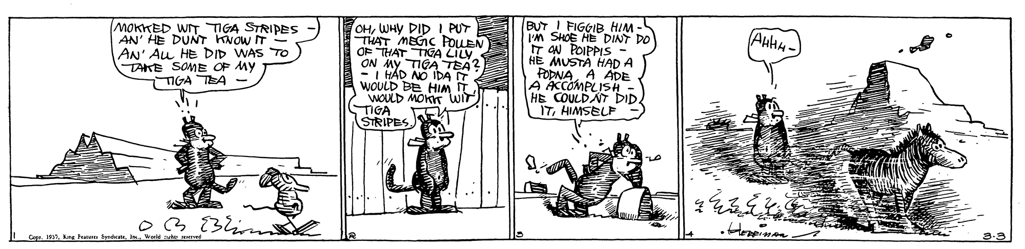 Illustration OCR: OHWHY DID I PUT THAT MEGIC POUEN OF THAT TIGA LILY ON MY TIGA TEA? -I HAD NO IDA IT WOULD BE HIM IT WOULD MOKT WIT TIGA STRIPES. BUT I FIGGIB HIM - I'M SHOE HE DINT DO IT AN POIPPIS HE MUSTA HAD A FOPNAA ADE ACCOMPLISD HE COULDAT ITHIMSELF AuHH- MOKKED WIT TIGA STRIPES AN' HE DUNT KNOW IT AN' Au HE DID WAS To TAKE SOME OP MY IGA TEA O3Blin 3-3 Cepe. 193Kng Feu Snecate OHWHY DID I PUT THAT MEGIC POUEN OF THAT TIGA LILY ON MY TIGA TEA? -I HAD NO IDA IT WOULD BE HIM IT WOULD MOKT WIT TIGA STRIPES. BUT I FIGGIB HIM - I'M SHOE HE DINT DO IT AN POIPPIS HE MUSTA HAD A FOPNAA ADE ACCOMPLISD HE COULDAT ITHIMSELF AuHH- MOKKED WIT TIGA STRIPES AN' HE DUNT KNOW IT AN' Au HE DID WAS To TAKE SOME OP MY IGA TEA O3Blin 3-3 Cepe. 193Kng Feu Snecate