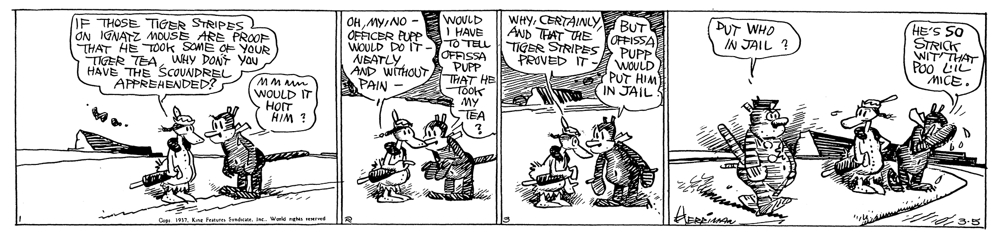 Art OCR: WHYCERTAINLY BUT AND TAAT THE YOFFISSA TIGER STRIPES PUPP WOULD PUT HIM IN JAILS OHNO - OFFICER PURP DUT WHO IN JAIL ? IF THOSE TIGER STRIPES ON IGNATZ MOUSE ARE PROOF THAT HE TOok SOME OF YOUR TIGER TEAWHY DONT Yau HAVE THE SCOUNDREL APPREHENDED? WOULD I HAVE WOULD DO IT- TO TELL OFFISSA PUPP THAT HE Took MY TEA HE'S SO STRICK WIT THAT PO0 LIC MICE. NEATLYAND WITHOUT PAIN WOULD IT HOT HIM Cepa 1917Ke Fratere Sndcate. Ine. Worle re rd WHYCERTAINLY BUT AND TAAT THE YOFFISSA TIGER STRIPES PUPP WOULD PUT HIM IN JAILS OHNO - OFFICER PURP DUT WHO IN JAIL ? IF THOSE TIGER STRIPES ON IGNATZ MOUSE ARE PROOF THAT HE TOok SOME OF YOUR TIGER TEAWHY DONT Yau HAVE THE SCOUNDREL APPREHENDED? WOULD I HAVE WOULD DO IT- TO TELL OFFISSA PUPP THAT HE Took MY TEA HE'S SO STRICK WIT THAT PO0 LIC MICE. NEATLYAND WITHOUT PAIN WOULD IT HOT HIM Cepa 1917Ke Fratere Sndcate. Ine. Worle re rd