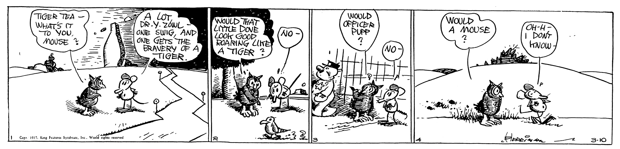 Style OCR: TIGER TEA WHATS IT TO YOU. MOUSE ? A LOTDR.Y. ZÓWL ONE SWIGAND ONE GETS THE BRAVERY OF A TIGER. WOULD OFFICER PUPP WOULD A MOUSE WOULD THAT LITTE DOVE LOok GOOD. ROARING LUKE A TIGER ? OH-H- I DONT KNOW z NO NO- ?? Cap H1. Kng hanu tynda. I. Werle gha erved 3-10 TIGER TEA WHATS IT TO YOU. MOUSE ? A LOTDR.Y. ZÓWL ONE SWIGAND ONE GETS THE BRAVERY OF A TIGER. WOULD OFFICER PUPP WOULD A MOUSE WOULD THAT LITTE DOVE LOok GOOD. ROARING LUKE A TIGER ? OH-H- I DONT KNOW z NO NO- ?? Cap H1. Kng hanu tynda. I. Werle gha erved 3-10