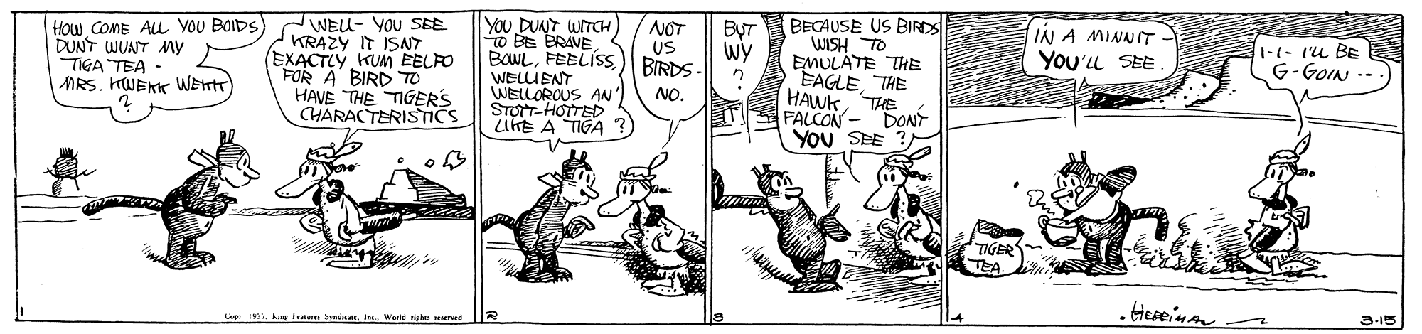 Rectangle OCR: How COME AL Vou BOIDS DUNT WUANT My TIGA TEA MRS. HWEKK WEnT WEU- YOU SBE KRAZY IT ISNT (EXACTLY KUM EELFO FOR A BIRD TO HAVE THE TIGERS CHARACTERISTICS YOU DUNT UITCH o BE BRAVE BOWL) BIRDS WELLIENT WELLOROUS AN' STOTT-HOTTED LIKE A TIGA NOT BECAUSE US BIR ByT Wy IN A MINNIT YoU'LL SEE WISH TO EMULATE THE EAGLETHE HAWKTHE DONT You SEE ?US 1-1- l'u BE G-GOIN --. NO. FALCON TIGER TEA. . Hereinan 3-15 How COME AL Vou BOIDS DUNT WUANT My TIGA TEA MRS. HWEKK WEnT WEU- YOU SBE KRAZY IT ISNT (EXACTLY KUM EELFO FOR A BIRD TO HAVE THE TIGERS CHARACTERISTICS YOU DUNT UITCH o BE BRAVE BOWL) BIRDS WELLIENT WELLOROUS AN' STOTT-HOTTED LIKE A TIGA NOT BECAUSE US BIR ByT Wy IN A MINNIT YoU'LL SEE WISH TO EMULATE THE EAGLETHE HAWKTHE DONT You SEE ?US 1-1- l'u BE G-GOIN --. NO. FALCON TIGER TEA. . Hereinan 3-15