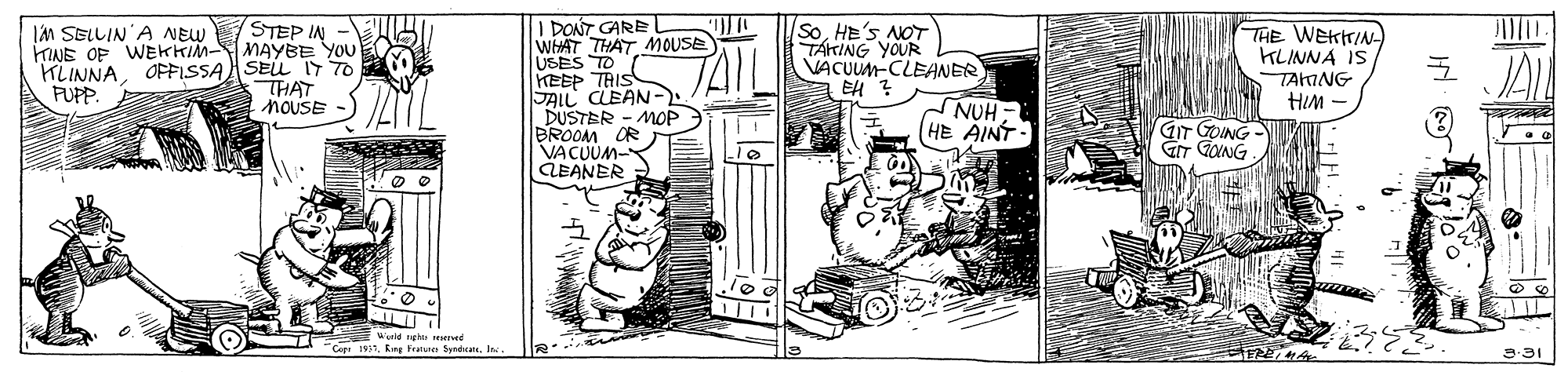 Parallel OCR: STEP IN - MAYBE YOU KLINNAOPFISSAASEL IT TO THAT NOUSE I PONT GARE l WHAT THAT MOUSE USES TO HEEP TRIS JAIL CLEAN- DUSTER - MOP BROOM OR VACUUM- ÄEANER IM SELLIN'A NEW KINE OF WEKKIM- SoNOT TÁkING YOUR VACUUM-CLEANER EH ? THE WEKTIN KLINNA IS FUPP. TAING HIM - NUH HE AINT GIT GOING GT GING Warld ngh Cop 1931I 3-31 STEP IN - MAYBE YOU KLINNAOPFISSAASEL IT TO THAT NOUSE I PONT GARE l WHAT THAT MOUSE USES TO HEEP TRIS JAIL CLEAN- DUSTER - MOP BROOM OR VACUUM- ÄEANER IM SELLIN'A NEW KINE OF WEKKIM- SoNOT TÁkING YOUR VACUUM-CLEANER EH ? THE WEKTIN KLINNA IS FUPP. TAING HIM - NUH HE AINT GIT GOING GT GING Warld ngh Cop 1931Kng Fratute byrdhratI 3-31