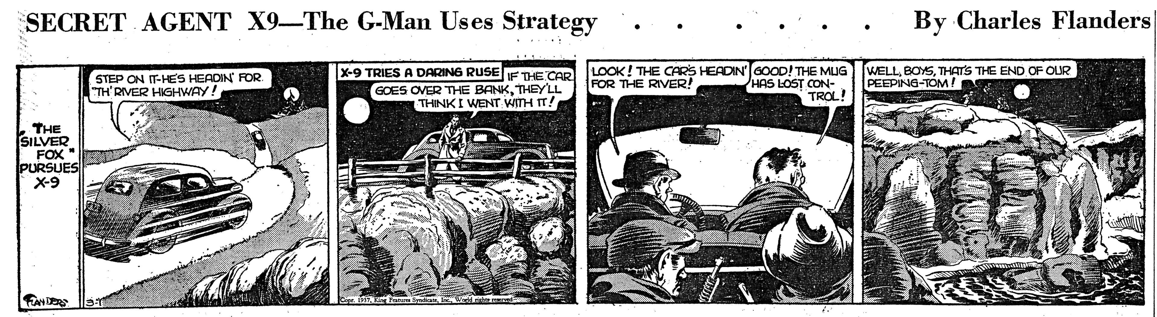 Newspaper OCR: SECRET AGENT X9-The G-Man Uses Strategy By Charles Flanders STEP ON IT-HES HEADIN RFOR "TH'RIVER HIGHWAY! x-9 TRIES A DARING RUSE IF THE CAR GOES OVER THE BANKTHEYLL THINKI WENT WITH IT! LOOK! THE CARS HEADIN 6OOD! THE MUG HAS LOST CON- TROL! WELLTHAT'S THE END OF OUR PEEPING-TOM! FOR THE RIVER! THE SILVER FOX PURSUES X-9 FANDERS SECRET AGENT X9-The G-Man Uses Strategy By Charles Flanders STEP ON IT-HES HEADIN RFOR "TH'RIVER HIGHWAY! x-9 TRIES A DARING RUSE IF THE CAR GOES OVER THE BANKTHEYLL THINKI WENT WITH IT! LOOK! THE CARS HEADIN 6OOD! THE MUG HAS LOST CON- TROL! WELLTHAT'S THE END OF OUR PEEPING-TOM! FOR THE RIVER! THE SILVER FOX PURSUES X-9 FANDERS