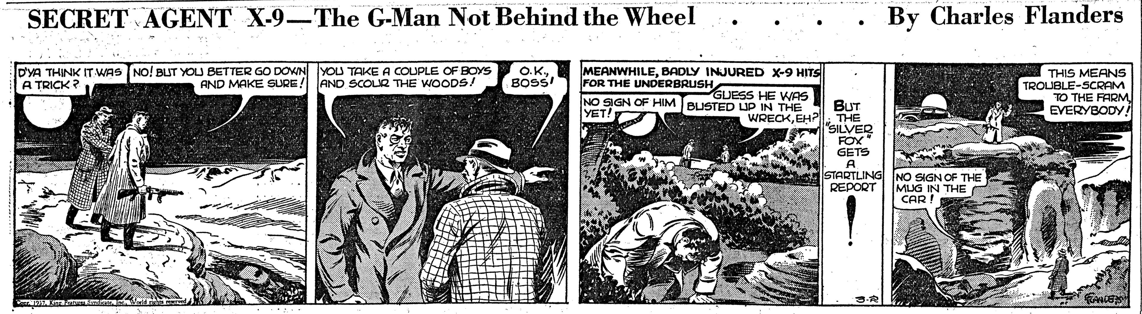 Illustration OCR: SECRET AGENT X-9–The G-Man Not Behind the Wheel By Charles Flanders •.. DYA THINK IT WAS NO! BUT YOU BETTER GO DOWN YOU TAKE A COUPLE OF BOYS AND MAKE SURE! MEANWHILEBADLY INJURED X-9 HITS FOR THE UNDERBRUSH NO SIGN OF HIM BUSTED LUP YET! O.KBOSS! THIS MEANS TROUBLE-SCRAM TO THE FARM EVERYBODY A TRICK ? AND SCOUR THE WOODS! GUESS HE WAS JP IN THE BUT WRECKEH? THE "SILVER FOX GETS STARTLING REPORT NO SIGN OF THE MUG IN THE CAR! SECRET AGENT X-9–The G-Man Not Behind the Wheel By Charles Flanders •.. DYA THINK IT WAS NO! BUT YOU BETTER GO DOWN YOU TAKE A COUPLE OF BOYS AND MAKE SURE! MEANWHILEBADLY INJURED X-9 HITS FOR THE UNDERBRUSH NO SIGN OF HIM BUSTED LUP YET! O.KBOSS! THIS MEANS TROUBLE-SCRAM TO THE FARM EVERYBODY A TRICK ? AND SCOUR THE WOODS! GUESS HE WAS JP IN THE BUT WRECKEH? THE "SILVER FOX GETS STARTLING REPORT NO SIGN OF THE MUG IN THE CAR!