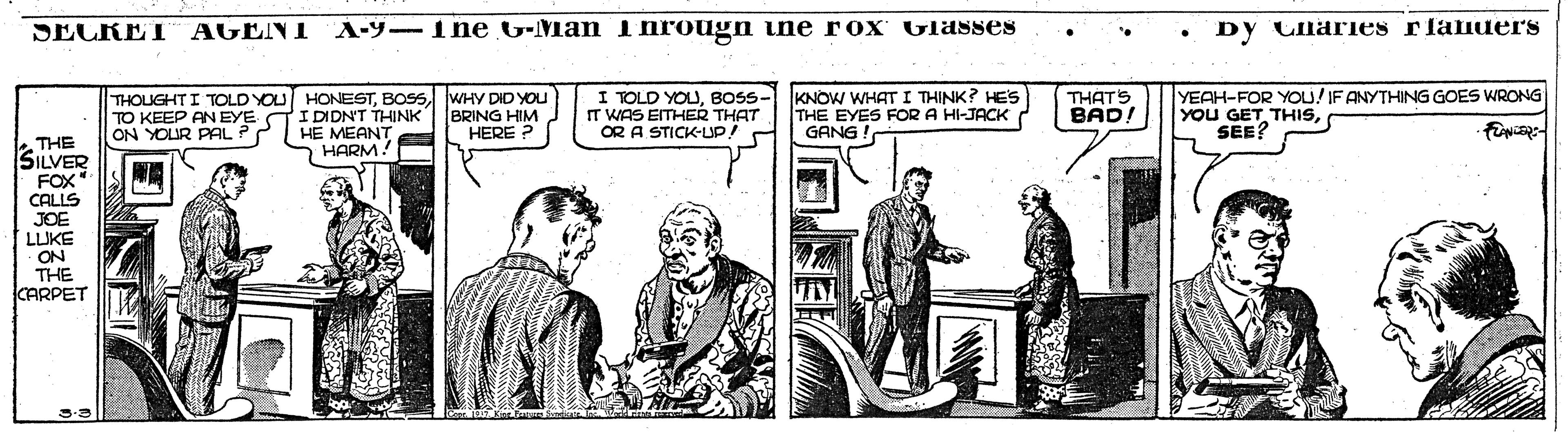Monochrome OCR: SECKET AGENT A-9-1ne G-Man Ihrougn ine rox vlasses Dy Claies rlaiuers I TOLD YOUBOSS- KNOW WHAT I THINK? HES IT WAS EITHER THAT OR A STICK-UP YEAH-FOR YOU! IF ANYTHING GOES WRONG YOU GET THISSEE? THOUGHTI TOLD YOU HONESTWHY DID YOU TO KEEP AN EYE TIDIDN'T THINK ON YOUR PAL ? BRING HIM HERE ? THE EYES FOR A HI-JACK GANG ! THATS BAD! HE MEANT HARM! THE SILVER FOX CALLS JOE LLIKE ON THE KARPET SECKET AGENT A-9-1ne G-Man Ihrougn ine rox vlasses Dy Claies rlaiuers I TOLD YOUBOSS- KNOW WHAT I THINK? HES IT WAS EITHER THAT OR A STICK-UP YEAH-FOR YOU! IF ANYTHING GOES WRONG YOU GET THISSEE? THOUGHTI TOLD YOU HONESTWHY DID YOU TO KEEP AN EYE TIDIDN'T THINK ON YOUR PAL ? BRING HIM HERE ? THE EYES FOR A HI-JACK GANG ! THATS BAD! HE MEANT HARM! THE SILVER FOX CALLS JOE LLIKE ON THE KARPET