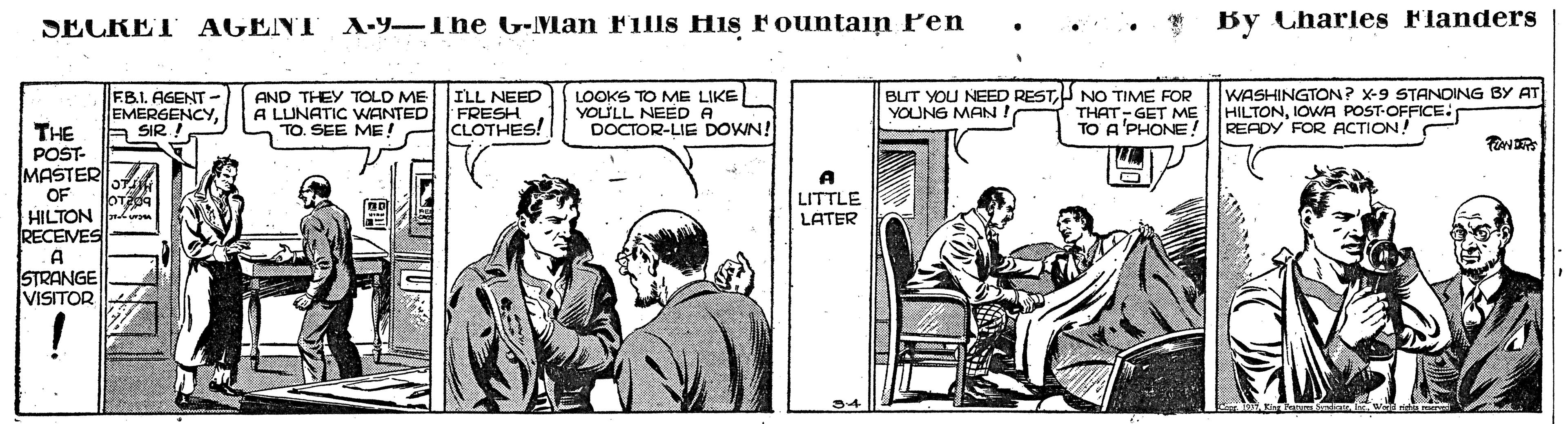 Motor vehicle OCR: A-Y-The G-Man Fills His Fountain Pen •.. . By Charles Flanders SECRET AGENT ILL NEED FB.I. AGENT - EMERGENCYA SIR ! AND THEY TOLD ME A LUNATIC WANTED FRESH TO. SEE ME LOOKS TO ME LIKE YOULL NEED A DOCTOR-LIE DOWN! BUT YOU NEED RESTU NO TIME FOR THAT- GET ME TO A'PHONE WASHINGTON? X-9 STANDING BY AT HILTONIOWA POST-OFFICE: READY FOR ACTION! YOUNG MAN. CLOTHES! THE POST- MASTER OF HILTON RECEVES A STRANGE VISITOR LITTLE LATER A-Y-The G-Man Fills His Fountain Pen •.. . By Charles Flanders SECRET AGENT ILL NEED FB.I. AGENT - EMERGENCYA SIR ! AND THEY TOLD ME A LUNATIC WANTED FRESH TO. SEE ME LOOKS TO ME LIKE YOULL NEED A DOCTOR-LIE DOWN! BUT YOU NEED RESTU NO TIME FOR THAT- GET ME TO A'PHONE WASHINGTON? X-9 STANDING BY AT HILTONIOWA POST-OFFICE: READY FOR ACTION! YOUNG MAN. CLOTHES! THE POST- MASTER OF HILTON RECEVES A STRANGE VISITOR LITTLE LATER