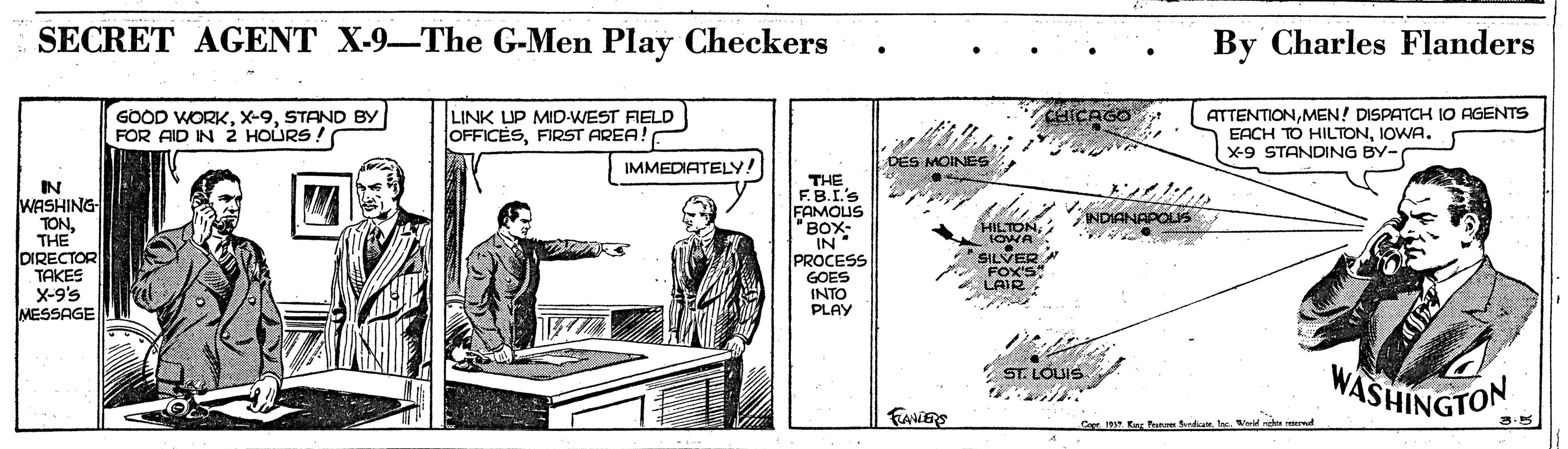 Illustration OCR: SECRET AGENT X-9-The G-Men Play Checkers By Charles Flanders GOOD WORKSTAND BY FOR AID IN 2 HOÚRS ! LINK LIP MID-WEST FIELD OFFICÈSFIRST AREA! O ATTENTIONMEN! DISPATCH IO AGENTS EACH TO HILTONIOWA. X-9 STANDING BY- CHICAGO IMMEDIATELY! DES MOINES IN WASHING TONTHE DIRECTOR TAKES X-9's MESSAGE THE F.B.I's FAMOUS "BOX- IN PROCESS GOES INTO PLAY INDIANAPOLS HILTONIOWA SILVER FOX'S LAIR ST. LOUIS WASHINGTON FANERS 3.5 Cope. 19. Ea Pun dioe. he. eld rght rd SECRET AGENT X-9-The G-Men Play Checkers By Charles Flanders GOOD WORKSTAND BY FOR AID IN 2 HOÚRS ! LINK LIP MID-WEST FIELD OFFICÈSFIRST AREA! O ATTENTIONMEN! DISPATCH IO AGENTS EACH TO HILTONIOWA. X-9 STANDING BY- CHICAGO IMMEDIATELY! DES MOINES IN WASHING TONTHE DIRECTOR TAKES X-9's MESSAGE THE F.B.I's FAMOUS "BOX- IN PROCESS GOES INTO PLAY INDIANAPOLS HILTONIOWA SILVER FOX'S LAIR ST. LOUIS WASHINGTON FANERS 3.5 Cope. 19. Ea Pun dioe. he. eld rght rd