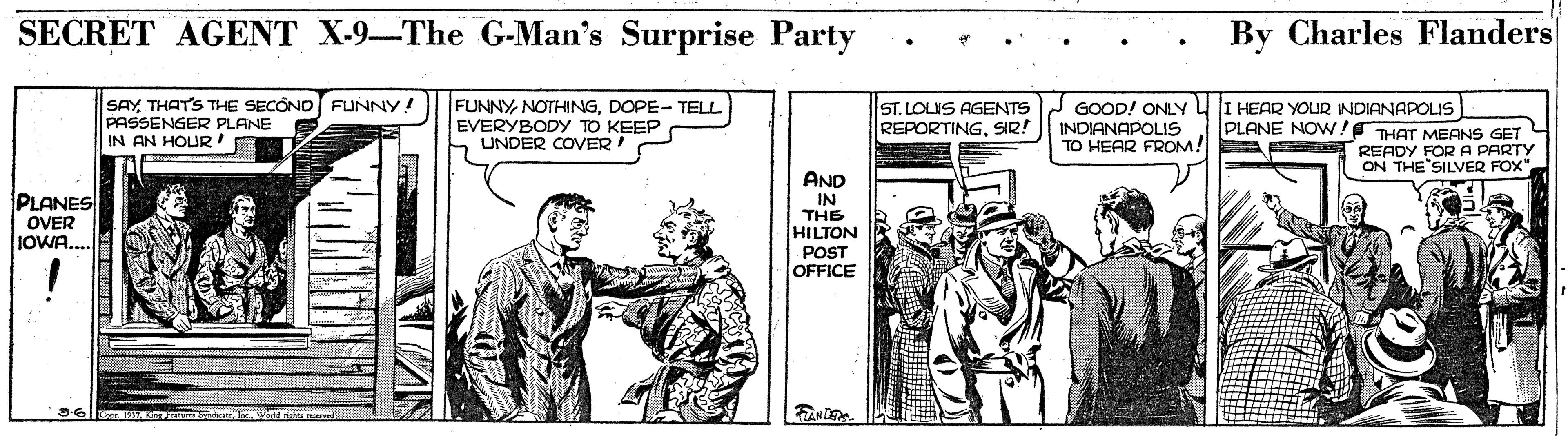 Parallel OCR: SECRET AGENT X-9-The G-Man's Surprise Party By Charles Flanders SAYTHATS THE SECÓNO FUNNY! PASSENGER PLANE IN AN HOUR' FUNNYDOPE- TELL EVERYBODY TO KEEP UNDER COVER! ST. LOLIS AGENTS GOOD! ONLY INDIANAPOLIS TO HEAR FROM! HEAR YOUR INDIANAPOLIS PLANE NOW! THAT MEANS GET REPORTINGSIR! READY FOR A PARTY ON THE"SILVER FOX" AND IN THE HILTON POST OFFICE PLANES OVER JOWA... E al wa me SECRET AGENT X-9-The G-Man's Surprise Party By Charles Flanders SAYTHATS THE SECÓNO FUNNY! PASSENGER PLANE IN AN HOUR' FUNNYDOPE- TELL EVERYBODY TO KEEP UNDER COVER! ST. LOLIS AGENTS GOOD! ONLY INDIANAPOLIS TO HEAR FROM! HEAR YOUR INDIANAPOLIS PLANE NOW! THAT MEANS GET REPORTINGSIR! READY FOR A PARTY ON THE"SILVER FOX" AND IN THE HILTON POST OFFICE PLANES OVER JOWA... E al wa me