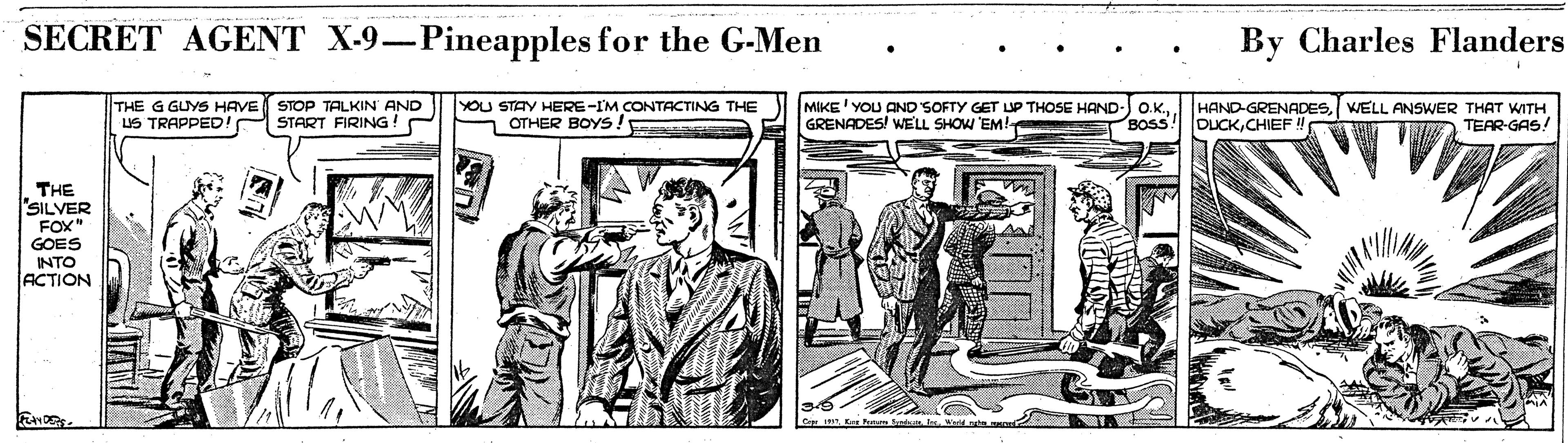 Illustration OCR: SECRET AGENT X-9-Pineapples for the G-Men By Charles Flanders THE G GUYS HAVE US TRAPPED! YOU STAY HERE-IM CONTACTING THE OTHER BOYS! MIKE' YOU AND SOFTY GET UP THOSE HAND-) O.KGRENADES! WELL SHOW 'EM! HAND-GRENADESWELL ANSKWER THAT WITH DUCKCHIEF STOP TALKIN AND START FIRING BOSS TEAR-GAS! THE SILVER FOX" GOES INTO ACTION SECRET AGENT X-9-Pineapples for the G-Men By Charles Flanders THE G GUYS HAVE US TRAPPED! YOU STAY HERE-IM CONTACTING THE OTHER BOYS! MIKE' YOU AND SOFTY GET UP THOSE HAND-) O.KGRENADES! WELL SHOW 'EM! HAND-GRENADESWELL ANSKWER THAT WITH DUCKCHIEF STOP TALKIN AND START FIRING BOSS TEAR-GAS! THE SILVER FOX" GOES INTO ACTION