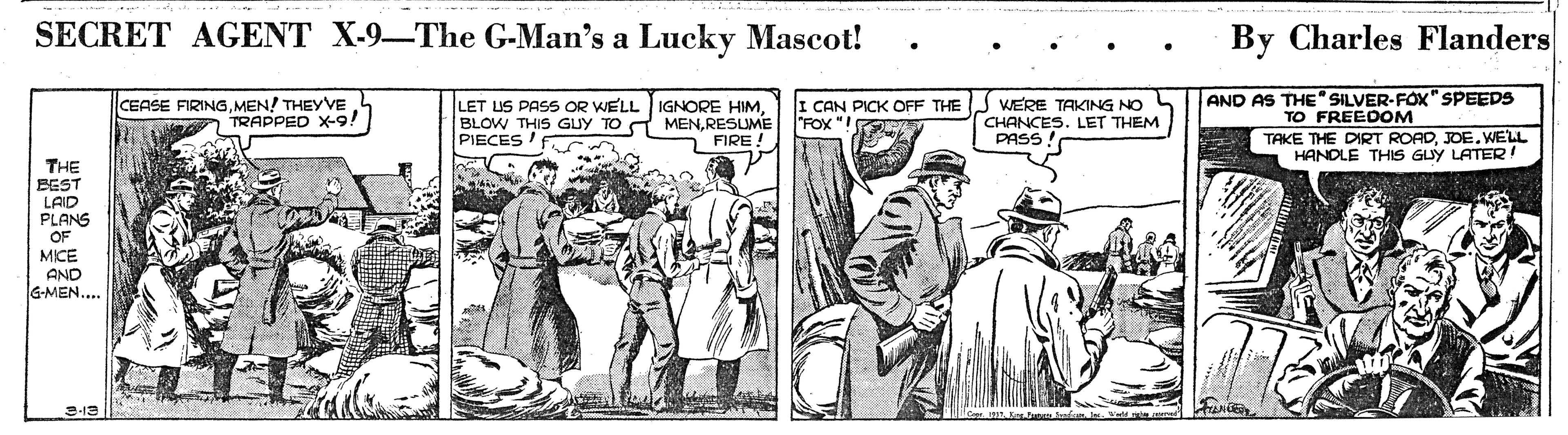 Illustration OCR: SECRET AGENT X-9-The G-Man's a Lucky Mascot! By Charles Flanders CEASE FIRINGMEN! THEYVE TRAPPED X-9! LET US PASS OR WELL IGNORE HIMRESLME PIECES'F I CAN PICK OFF THE "FOX "! WERE TAKING NO S CHANCES. LET THEM PASS AND AS THE" SILVER-FOX" SPEEDS TO FREEDOM TAKE THE DIRT ROADJOE. WELL HANDLE THIS GUY LATER! O FIRE! THE BEST LAID PLANS OF MICE AND G-MEN.... SECRET AGENT X-9-The G-Man's a Lucky Mascot! By Charles Flanders CEASE FIRINGMEN! THEYVE TRAPPED X-9! LET US PASS OR WELL IGNORE HIMBLOW THIS GUY TO A MENRESLME PIECES'F I CAN PICK OFF THE "FOX "! WERE TAKING NO S CHANCES. LET THEM PASS AND AS THE" SILVER-FOX" SPEEDS TO FREEDOM TAKE THE DIRT ROADJOE. WELL HANDLE THIS GUY LATER! O FIRE! THE BEST LAID PLANS OF MICE AND G-MEN....