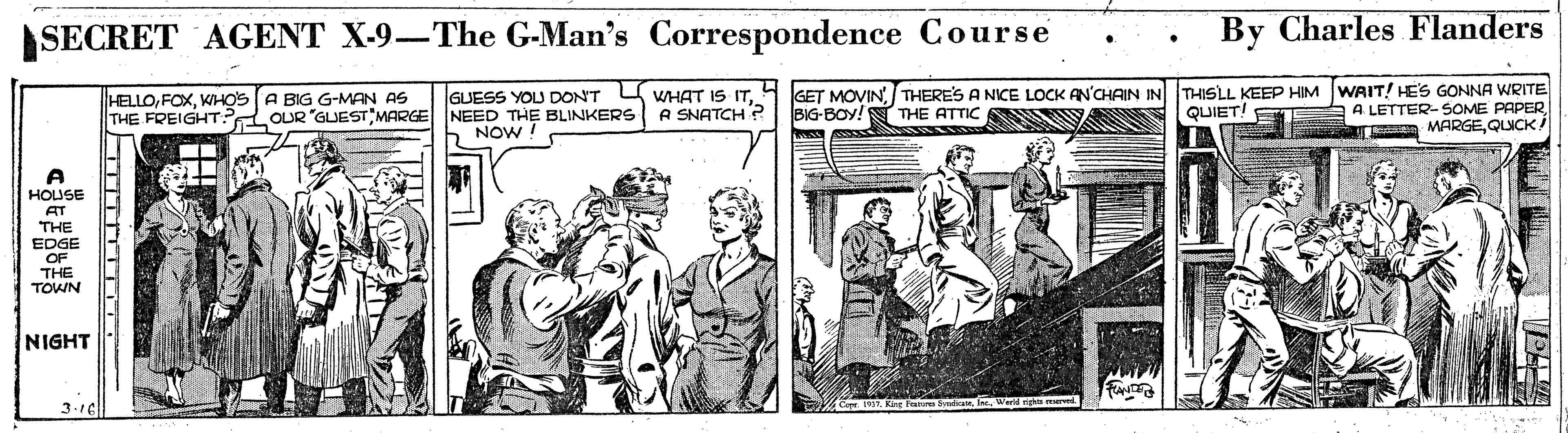 Illustration OCR: SECRET AGENT X-9-The G-Man's Correspondence Course By Charles Flanders HELLOWHOS A BIG G-MAN AS THE FREIGHT? OUR "GUEST MARGE NEED THE BLINKERS GUESS YOU DON'T U WHAT IS ITTHERES A NICE LOCK AN'CHAIN IN THISLL KEEP HIM WAIT! HES GONNA WRITE A LETTER- SOME PAPER MARGEQLUCK A SNATCH ? BIG-BOY!N THE ATTIC S QUIET! NOW ! HOUSE AT THE EDGE OF THE TOWN NIGHT Wea ure 3.16 SECRET AGENT X-9-The G-Man's Correspondence Course By Charles Flanders HELLOWHOS A BIG G-MAN AS THE FREIGHT? OUR "GUEST MARGE NEED THE BLINKERS GUESS YOU DON'T U WHAT IS IT4 GET MOVINTHERES A NICE LOCK AN'CHAIN IN THISLL KEEP HIM WAIT! HES GONNA WRITE A LETTER- SOME PAPER MARGEQLUCK A SNATCH ? BIG-BOY!N THE ATTIC S QUIET! NOW ! HOUSE AT THE EDGE OF THE TOWN NIGHT Wea ure 3.16