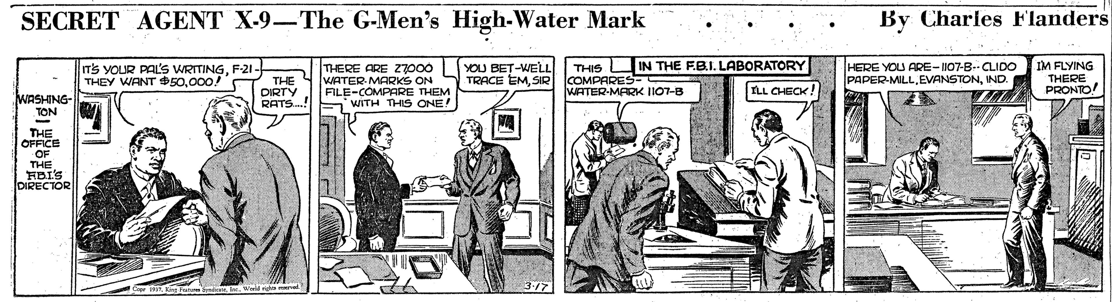 Fictional character OCR: SECRET AGENT X-9-The G-Men's High-Water Mark By Charles Flanders THIS O IN THE FB.I. LABORATORY IM FLYING THERE ARE Z7000 WATER MARKS ON FILE-COMPARE THEM RATS.! WITH THIS ONE! YOU BET-WELL TRACE EMSIR COMPARES- T'S YOUR PAL'S WRITINGF-21- HERE YOU ARE-II07-B-CLIDO PAPER-MILLIND. THEY WANT 50000! THE DIRTY PRONTO! THERE WATER-MARK II07-B ILL CHECK WASHING- TON THE OFFICE OF THE FBI'S DIRECTOR SECRET AGENT X-9-The G-Men's High-Water Mark By Charles Flanders THIS O IN THE FB.I. LABORATORY IM FLYING THERE ARE Z7000 WATER MARKS ON FILE-COMPARE THEM RATS.! WITH THIS ONE! YOU BET-WELL TRACE EMSIR COMPARES- T'S YOUR PAL'S WRITINGF-21- HERE YOU ARE-II07-B-CLIDO PAPER-MILLIND. THEY WANT 50000! THE DIRTY PRONTO! THERE WATER-MARK II07-B ILL CHECK WASHING- TON THE OFFICE OF THE FBI'S DIRECTOR
