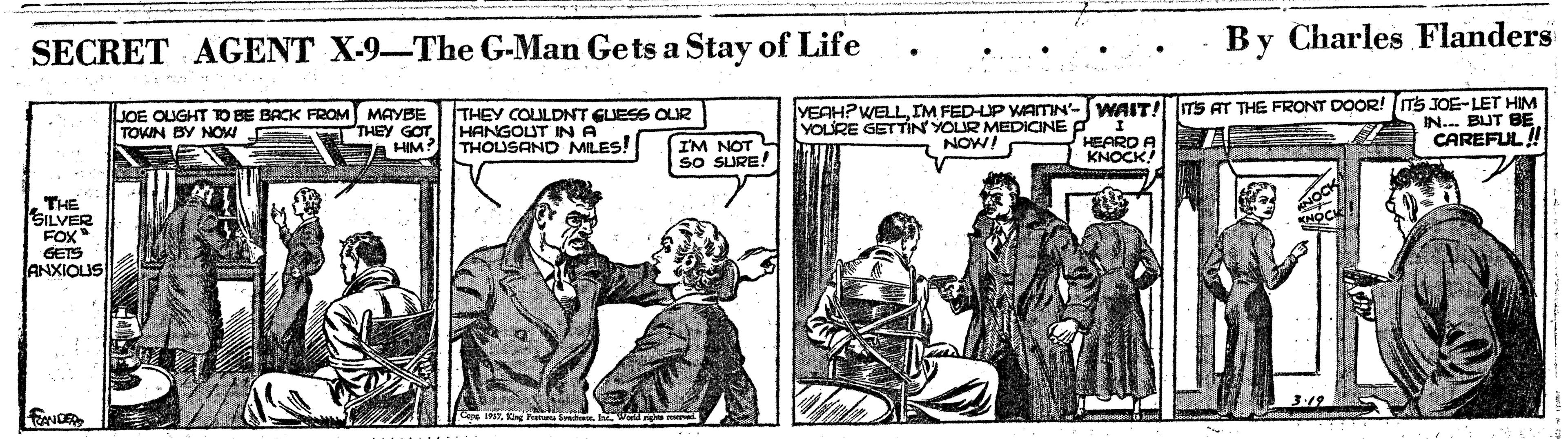 Newspaper OCR: SECRET AGENT X-9-The G-Man Gets a Stay of Life By Charles Flanders JOE OUGHT TO BE BACK FROM MAYBE THEY GOT A HIM THEY COLULDNT GUESS OUR HANGOUT IN A THOLUSAND MILES! YEAHPWELLIM FED-UP ATN'-WAIT! ITS AT THE FRONT DOOR! ITS JOE-LET HIM IN... BUT BE YOLURE GETTIN YOUR MEDICINE P NOW! TOKIN BY NO CAREFUL! IM NOT SO SURE! HEARD A KNOCK! THE SILVER FOX GETS ANXIOUS SECRET AGENT X-9-The G-Man Gets a Stay of Life By Charles Flanders JOE OUGHT TO BE BACK FROM MAYBE THEY GOT A HIM THEY COLULDNT GUESS OUR HANGOUT IN A THOLUSAND MILES! YEAHPWELLIM FED-UP ATN'-WAIT! ITS AT THE FRONT DOOR! ITS JOE-LET HIM IN... BUT BE YOLURE GETTIN YOUR MEDICINE P NOW! TOKIN BY NO CAREFUL! IM NOT SO SURE! HEARD A KNOCK! THE SILVER FOX GETS ANXIOUS