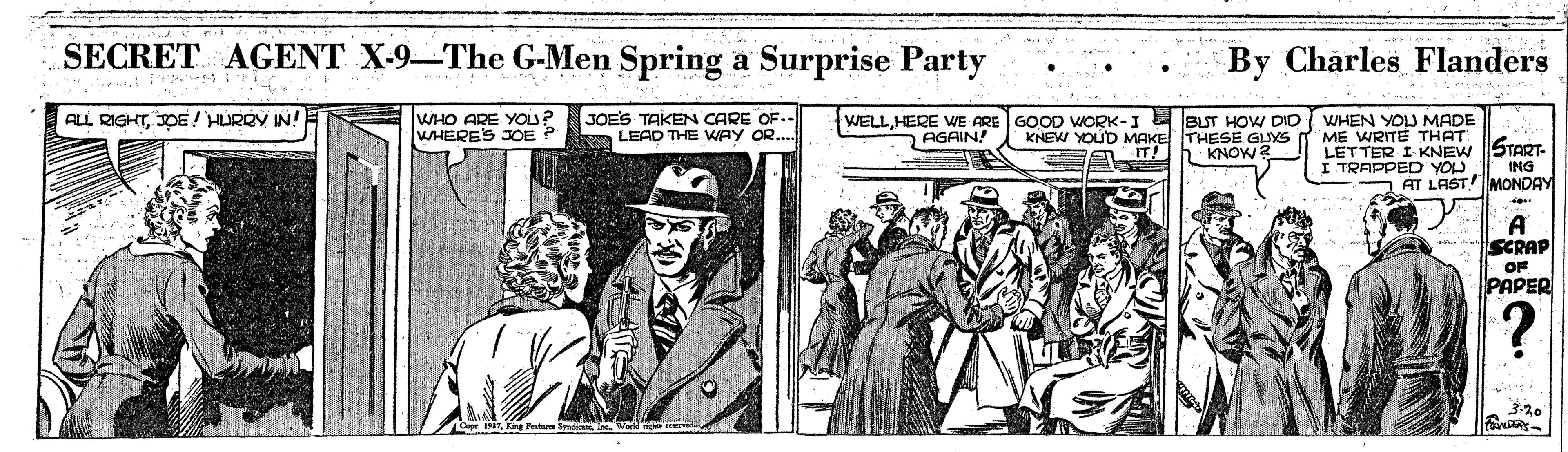 Comic book OCR: SECRET AGENT X-9-The G-Men Spring a Surprise Party By Charles Flanders WHO ARE YOu? WHERES JOE ? ALL RIGHTJOE ! HURRY IN! JOES TAKEN CARE OF.- LEAD THE WAy OR... WELLHERE WE ARE GOOD WORK-I AGAIN! BUT HOW DID ( WHEN YOLJ MADE KNEW YOUD MAKE THESE GUYS IT! WRITE THATGreg- LETTER I KNEW I TRAPPED YOU KNOW? ING AT LASTMONDAY A SCRAP OF PAPER 320 SECRET AGENT X-9-The G-Men Spring a Surprise Party By Charles Flanders WHO ARE YOu? WHERES JOE ? ALL RIGHTJOE ! HURRY IN! JOES TAKEN CARE OF.- LEAD THE WAy OR... WELLHERE WE ARE GOOD WORK-I AGAIN! BUT HOW DID ( WHEN YOLJ MADE KNEW YOUD MAKE THESE GUYS IT! WRITE THATGreg- LETTER I KNEW I TRAPPED YOU KNOW? ING AT LASTMONDAY A SCRAP OF PAPER 320