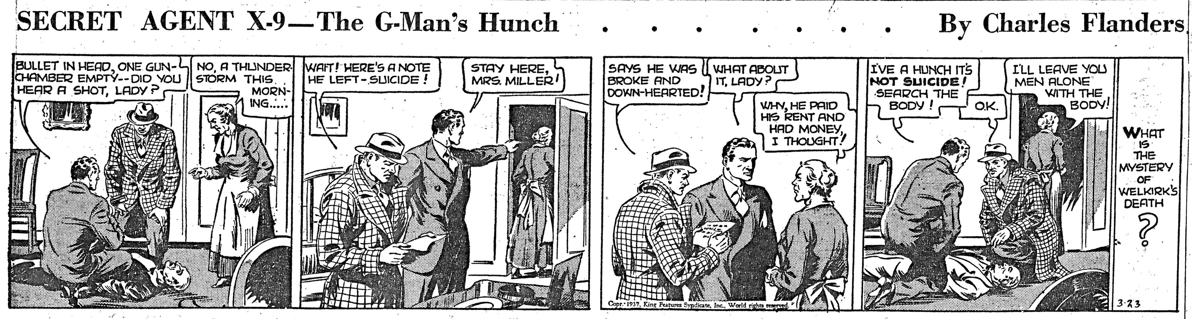 Illustration OCR: SECRET AGENT X-9-The G-Man's Hunch By Charles Flanders BULLET IN HEADA THLUNDER WAFT! HERE'S ANOTE HE LEFT-SLICIDE! SAYS HE WAs BROKE AND DOWN-HEARTED! IVE A HUNCH ITS NOT SUICIDE! SEARCH THE BODY ! OK. STAY HEREMRS. MILLER! CHAMBER EMPTÝ--DID YOU || STORM THIS. MORN- ING. WHAT ABOUT ITLADY? ILL LEAVE YOU MEN ALONE WITH THE BODV! HEAR A SHOTLADY P WHNHE PAIO HIS RENT AND HAD MONEYI THOUGHT! ? WHAT THE MYSTERY OF WELKIRK'S DEATH SECRET AGENT X-9-The G-Man's Hunch By Charles Flanders BULLET IN HEADONE GUN-L NOA THLUNDER WAFT! HERE'S ANOTE HE LEFT-SLICIDE! SAYS HE WAs BROKE AND DOWN-HEARTED! IVE A HUNCH ITS NOT SUICIDE! SEARCH THE BODY ! OK. STAY HEREMRS. MILLER! CHAMBER EMPTÝ--DID YOU || STORM THIS. MORN- ING. WHAT ABOUT ITLADY? ILL LEAVE YOU MEN ALONE WITH THE BODV! HEAR A SHOTLADY P WHNHE PAIO HIS RENT AND HAD MONEYI THOUGHT! ? WHAT THE MYSTERY OF WELKIRK'S DEATH