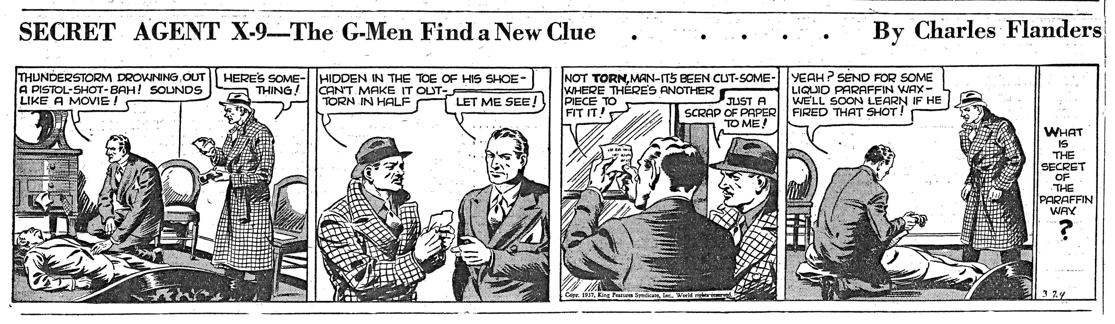 Newsprint OCR: SECRET AGENT X-9-The G-Men Find a New Clue By Charles Flanders THUNDERSTORM DROWNING OUT A PISTOL-SHOT-BAH! SOUNDS LIKE A MOVIE HERES SOME- HIDDEN IN THE TOE OF HIS SHOE- CANT MAKE IT OLUT- TORN IN HALF NOT TORNMAN-ITS BEEN CUT-SOME- WHERE THÉRE'S ANOTHER PIECE TO FIT IT YEAH ? SEND FOR SOME LIQUID PARAFFIN WAX- WE'LL SOON LEARN IF HE FIRED THAT SHOT! THING LET ME SEE! JUST A SCRAP OF PAPER TO ME! WHAT IS THE SECRET OF THE PARAFFIN WAY SECRET AGENT X-9-The G-Men Find a New Clue By Charles Flanders THUNDERSTORM DROWNING OUT A PISTOL-SHOT-BAH! SOUNDS LIKE A MOVIE HERES SOME- HIDDEN IN THE TOE OF HIS SHOE- CANT MAKE IT OLUT- TORN IN HALF NOT TORNMAN-ITS BEEN CUT-SOME- WHERE THÉRE'S ANOTHER PIECE TO FIT IT YEAH ? SEND FOR SOME LIQUID PARAFFIN WAX- WE'LL SOON LEARN IF HE FIRED THAT SHOT! THING LET ME SEE! JUST A SCRAP OF PAPER TO ME! WHAT IS THE SECRET OF THE PARAFFIN WAY