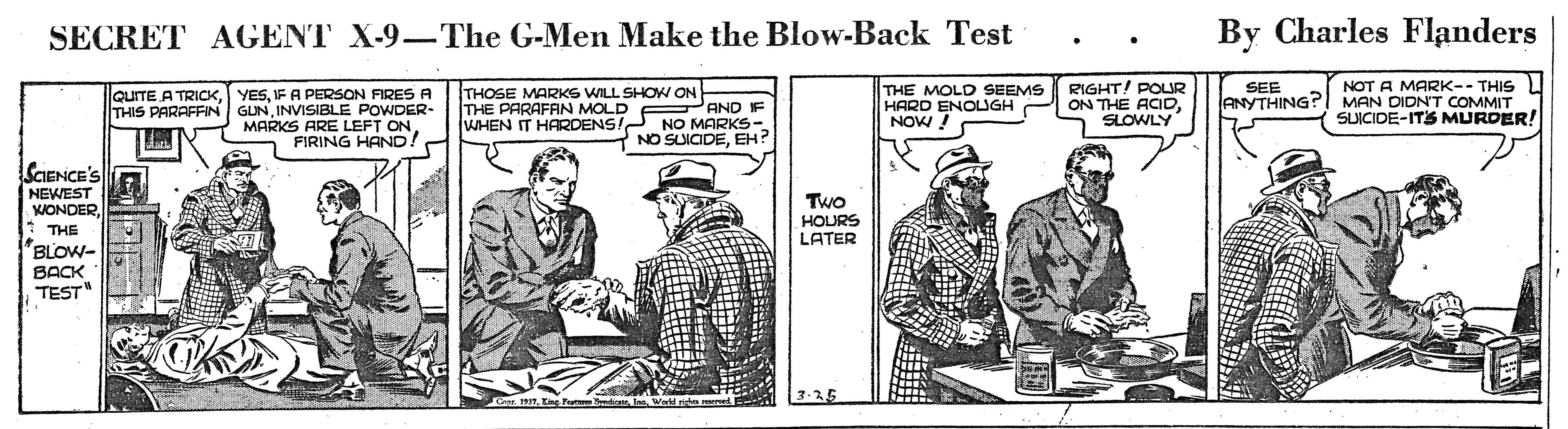Art OCR: SECRET AGENT X-9-The G-Men Make the Blow-Back Test By Charles Flanders THE MOLD SEEMS RIGHT! POUR HARD ENOUGH NOW! NOT A MARK-- THIS ANYTHING?I MAN DIDNT COMMIT SUICIDE-ITS MURDER! SEE QUITE A TRICKIF A PERSON FIRESA GLNINVISIBLE POWDER- LEFT THOSE MARKS WILL SHOW ON THE PARAFAN MOLD WHEN IT HARDENSI NO MARKS- THIS PARAFFIN PAND IF ON THE ACIDSLOWLY MARKS ARE ONFIRING HAND! 7 NO SUICIDEEH? SCIENCE'S NEWEST KONDER* THE BLOW- Two HOURS LATER BACK TEST" 3.25 SECRET AGENT X-9-The G-Men Make the Blow-Back Test By Charles Flanders THE MOLD SEEMS RIGHT! POUR HARD ENOUGH NOW! NOT A MARK-- THIS ANYTHING?I MAN DIDNT COMMIT SUICIDE-ITS MURDER! SEE QUITE A TRICKIF A PERSON FIRESA GLNINVISIBLE POWDER- LEFT THOSE MARKS WILL SHOW ON THE PARAFAN MOLD WHEN IT HARDENSI NO MARKS- THIS PARAFFIN PAND IF ON THE ACIDSLOWLY MARKS ARE ONFIRING HAND! 7 NO SUICIDEEH? SCIENCE'S NEWEST KONDER* THE BLOW- Two HOURS LATER BACK TEST" 3.25