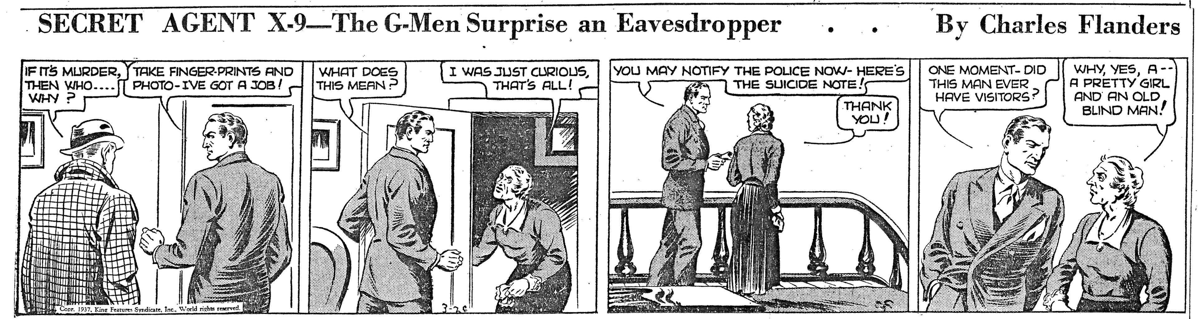 Conversation OCR: SECRET AGENT X-9-The G-Men Surprise an Eavesdropper By Charles Flanders I WAS JUST CURIOUSTHAT'S ALL! YOU MAY NOTIFY THE POLICE NOW- HERE'S IF ITS MLURDERTAKE FINGER-PRINTS AND THEN WHO.... WHY ? WHAT DOES THIS MEAN P ONE MOMENT- DID THIS MAN EVER. HAVE VISITORS? WHYA- A PRETTY GIRL AND AN OLD. BLIND MAN! PHOTO-IVE GOT A JOB/ . THE SUICIDE NOTE! THANK YOU! SECRET AGENT X-9-The G-Men Surprise an Eavesdropper By Charles Flanders I WAS JUST CURIOUSTHAT'S ALL! YOU MAY NOTIFY THE POLICE NOW- HERE'S IF ITS MLURDERTAKE FINGER-PRINTS AND THEN WHO.... WHY ? WHAT DOES THIS MEAN P ONE MOMENT- DID THIS MAN EVER. HAVE VISITORS? WHYA- A PRETTY GIRL AND AN OLD. BLIND MAN! PHOTO-IVE GOT A JOB/ . THE SUICIDE NOTE! THANK YOU!
