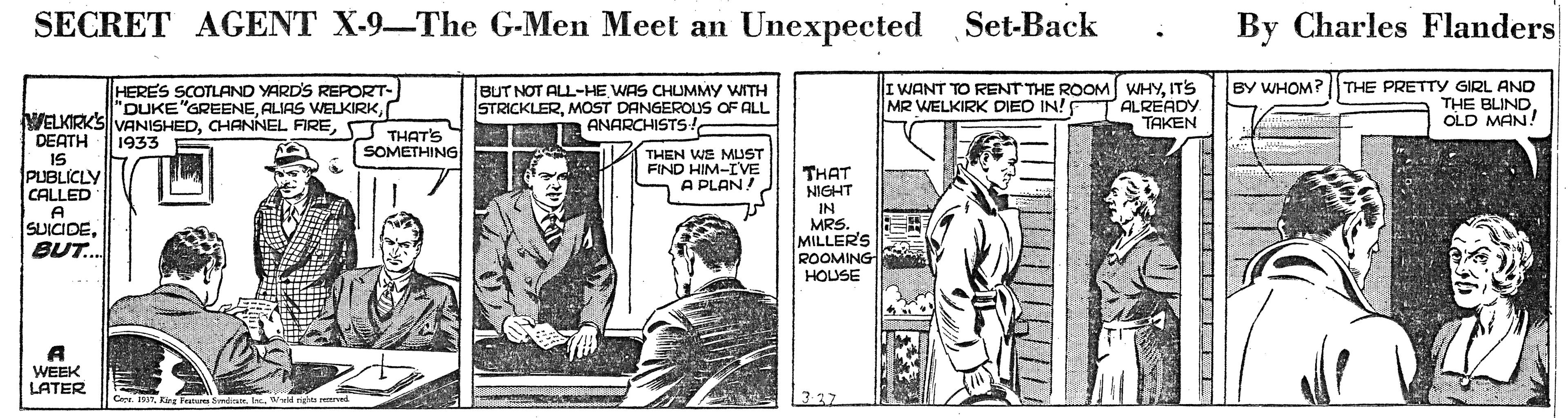 Sharing OCR: SECRET AGENT X-9-The G-Men Meet an Unexpected Set-Back By Charles Flanders HERES SCOTLAND YARD'S REPORT- "DUKE"GREENES THAT'S BUT NOT ALL-HE WAS CHUMMY WITH STRICKLERMOST DANGEROUS OF ALL n ANARCHISTS! I WANT TO RENT THE ROOM WHYITS ALREADY TAKEN BY WHOM? THE PRETTY GIRL AND THE BLIND OLD MAN! MR WELKIRK DIED IN! DEATH 1933 SOMETHING 15 PUBLICLY CALLED THEN WE MUST FIND HIM-IVE A PLAN! THAT NIGHT IN A SUICIDEBUT. MRS. MILLER'S ROOMING HOUSE A WEEK LATER Cer. 151righto reerved SECRET AGENT X-9-The G-Men Meet an Unexpected Set-Back By Charles Flanders HERES SCOTLAND YARD'S REPORT- "DUKE"GREENEALIAS WELKIRKVELKIRKS VANISHEDCHANNEL FIRES THAT'S BUT NOT ALL-HE WAS CHUMMY WITH STRICKLERMOST DANGEROUS OF ALL n ANARCHISTS! I WANT TO RENT THE ROOM WHYITS ALREADY TAKEN BY WHOM? THE PRETTY GIRL AND THE BLIND OLD MAN! MR WELKIRK DIED IN! DEATH 1933 SOMETHING 15 PUBLICLY CALLED THEN WE MUST FIND HIM-IVE A PLAN! THAT NIGHT IN A SUICIDEBUT. MRS. MILLER'S ROOMING HOUSE A WEEK LATER Cer. 151Eins Femas f e.righto reerved
