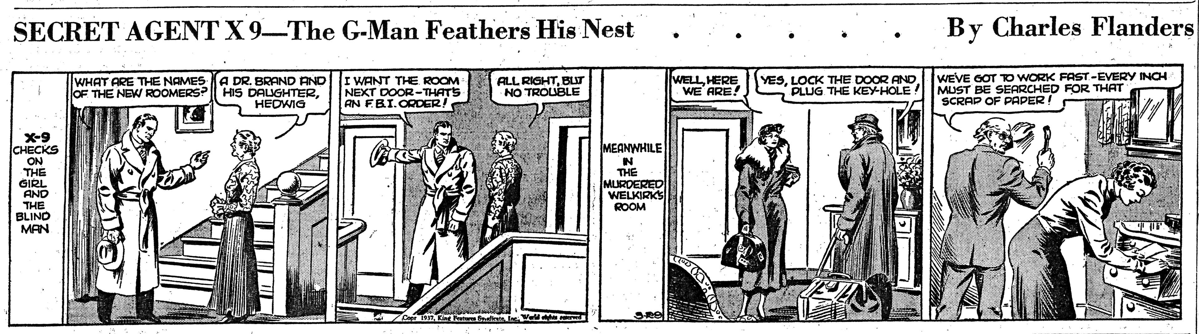 Illustration OCR: SECRET AGENT X 9-The G-Man Feathers His Nest By Charles Flanders A DR. BRAND AND OF THE NEW ROOMERS? HIS DALIGHTERHEDWIG WEVE GOT RO WORK FAST-EVERY INCH MUST BE SEARCHED FOR THAT SCRAP OF PAPER! WHAT ARE THE NAMES I WANT THE ROOM NEXT DOOR-THATS AN FBI.ORDER! ALL RIGHTBUT NO TROUBLE WELLHERE WE ARE! YESLOCK THE DOOR AND PLUG THE KEY-HOLE X-9 CHECKS ON THE GIRL AND THE BLINO MAN MEANWHILE N THE MURDERED WELKIRKS ROOM SECRET AGENT X 9-The G-Man Feathers His Nest By Charles Flanders A DR. BRAND AND OF THE NEW ROOMERS? HIS DALIGHTERHEDWIG WEVE GOT RO WORK FAST-EVERY INCH MUST BE SEARCHED FOR THAT SCRAP OF PAPER! WHAT ARE THE NAMES I WANT THE ROOM NEXT DOOR-THATS AN FBI.ORDER! ALL RIGHTBUT NO TROUBLE WELLHERE WE ARE! YESLOCK THE DOOR AND PLUG THE KEY-HOLE X-9 CHECKS ON THE GIRL AND THE BLINO MAN MEANWHILE N THE MURDERED WELKIRKS ROOM