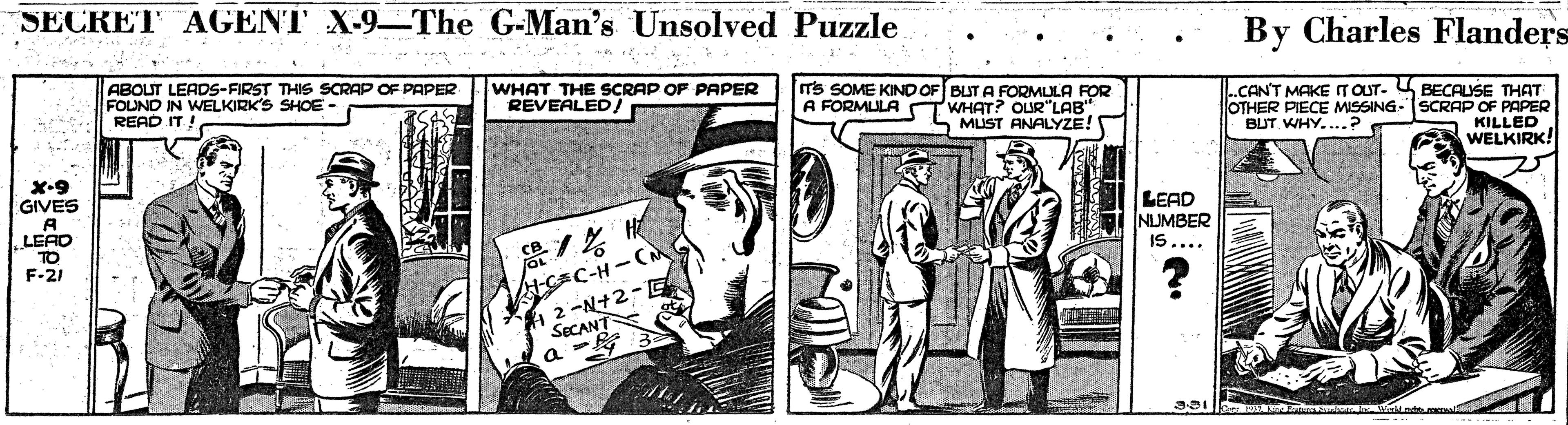 Parallel OCR: SECRET AGENT X-9–The G-Man's Unsolved Puzzle By Charles Flanders ABOUT LEADS-FIRST THIS SCRAP OF PAPER FOLND IN WELKIRK'S SHOE - READ IT ! WHAT THE SCRAP OF PAPER REVEALED/ ITs SOME KIND OF BUT A FORMLLA FOR WHAT? OUR"LAB" MUST ANALYZE! .CAN'T MAKE ITOUT- BECAUSE THAT OTHER PIECE MISSING-SCRAP OF PAPER BUT WHY....? A FORMULA KAILLRK! X-9 GIVES A LEAD TO F-21 LEAD NUMBER IS.... ACEC-H - ( 2 -N+2-E SECANT SECRET AGENT X-9–The G-Man's Unsolved Puzzle By Charles Flanders ABOUT LEADS-FIRST THIS SCRAP OF PAPER FOLND IN WELKIRK'S SHOE - READ IT ! WHAT THE SCRAP OF PAPER REVEALED/ ITs SOME KIND OF BUT A FORMLLA FOR WHAT? OUR"LAB" MUST ANALYZE! .CAN'T MAKE ITOUT- BECAUSE THAT OTHER PIECE MISSING-SCRAP OF PAPER BUT WHY....? A FORMULA KAILLRK! X-9 GIVES A LEAD TO F-21 LEAD NUMBER IS.... ACEC-H - ( 2 -N+2-E SECANT