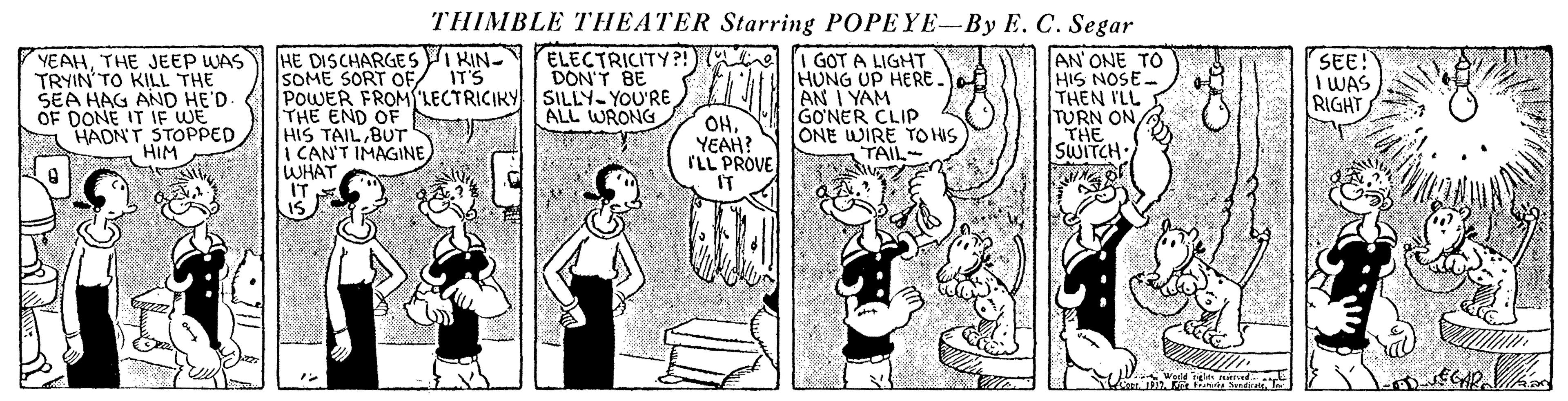Monochrome OCR: THIMBLE THEATER Starring POPEYE-By E. C. Segar HE DISCHARGESI KIN- SOME SORT OF/ IT'S POWER FROM LECTRICIKY SILLY- YOU'RE THE END OF HIS TAILBUT I CAN'T IMAGINEWHAT IT is YEAHTHE JEEP WAS TRYIN' TO KILL THE SEA HAG AND HE'D OF DONE IT IF WE HAON'T STOPPED HIM ELECTRICITY?! DON'T BE I GOT A LIGHT HUNG UP HERE. AN I YAM GO?NER CLIP ONE WIRE TOHIS TAIL AN' ONE TO HIS NOSE- THEN I'LL TURN ON THE SWITCH. SEE! I WAS RIGHT ALL WRONG OHYEAH? ILL PROVE IT EGAR THIMBLE THEATER Starring POPEYE-By E. C. Segar HE DISCHARGESI KIN- SOME SORT OF/ IT'S POWER FROM LECTRICIKY SILLY- YOU'RE THE END OF HIS TAILBUT I CAN'T IMAGINEWHAT IT is YEAHTHE JEEP WAS TRYIN' TO KILL THE SEA HAG AND HE'D OF DONE IT IF WE HAON'T STOPPED HIM ELECTRICITY?! DON'T BE I GOT A LIGHT HUNG UP HERE. AN I YAM GO?NER CLIP ONE WIRE TOHIS TAIL AN' ONE TO HIS NOSE- THEN I'LL TURN ON THE SWITCH. SEE! I WAS RIGHT ALL WRONG OHYEAH? ILL PROVE IT EGAR