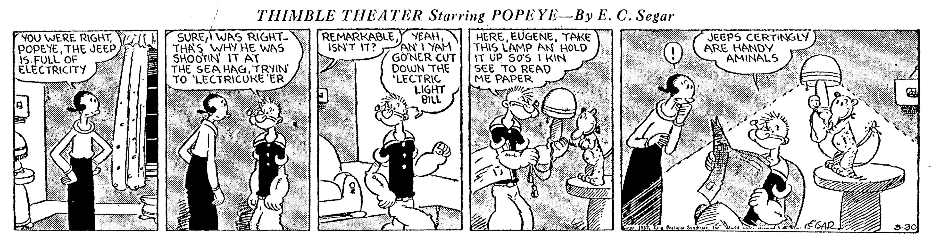 Art OCR: THIMBLE THEATER Starring POPEYE-By E. C. Segar SUREI WAS RIGHT. THAS WHY HE WAS SHOOTIN IT AT THE SEA HAG. TRYIN TO 'LECTRICUKE ER REMARKABLEISN'T IT? ANI YAM GO?NER CUT DOWN THE LECTRIC LIGHT BILL HERETAKE THIS LAMP AN HOLD IT UP SOS I KIN SEE TO READ ME PAPER YOU WERE RIGHTVI POPEYETHE JEEP IS FULL'OF ÉLECTRICITY JEEPS CERTINGLY ARE HANDY AMINALS EGAR 330 THIMBLE THEATER Starring POPEYE-By E. C. Segar SUREI WAS RIGHT. THAS WHY HE WAS SHOOTIN IT AT THE SEA HAG. TRYIN TO 'LECTRICUKE ER REMARKABLEY YEAHISN'T IT? ANI YAM GO?NER CUT DOWN THE LECTRIC LIGHT BILL HERETAKE THIS LAMP AN HOLD IT UP SOS I KIN SEE TO READ ME PAPER YOU WERE RIGHTVI POPEYETHE JEEP IS FULL'OF ÉLECTRICITY JEEPS CERTINGLY ARE HANDY AMINALS EGAR 330
