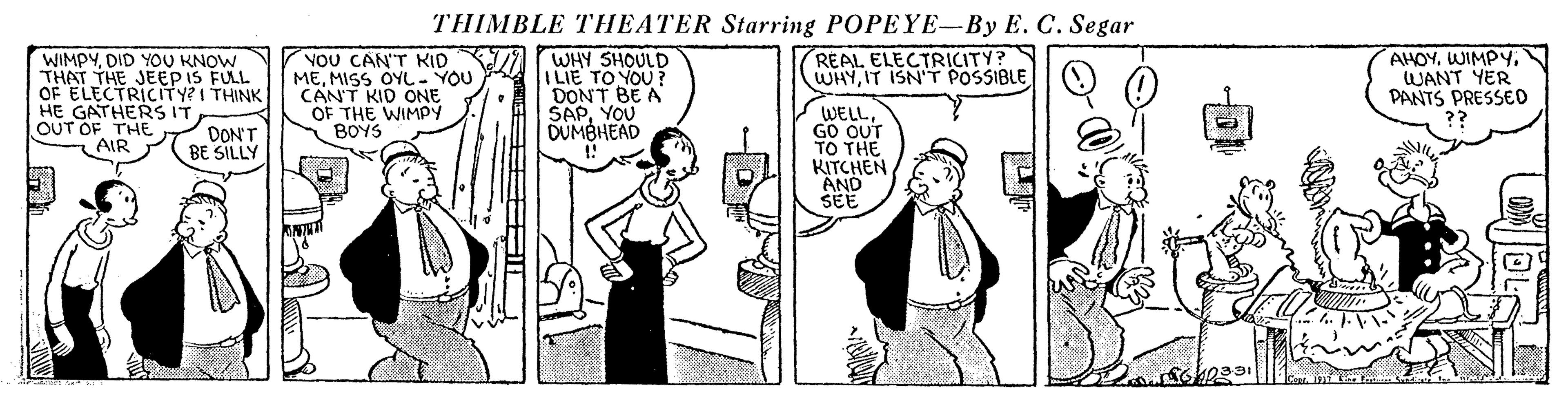 Mammal OCR: THIMBLE THEATER Starring POPEYE-By E. C. Segar WHY SHOULD I LIE TO YOU ? DONT BE A SAPYOU DUMBHEAD WIMPYDID YOU KNOW THAT THE JEEP IS FULL OF ELECTRICITY?I THINK HE GATHERS IT OUT OF THEAIR VOU CAN'T KID MEMISS OYL- YOU CAN'T KID ONE OF THE WIMPY BOYS REAL ELECTRICITY? WHYIT ISN'T POSSIBLE AHOYWIMPY. WANT YER PANTS PRESSE0 WELLGO OUT TO THE KITCHEN AND SEE DON'T BE SILLY THIMBLE THEATER Starring POPEYE-By E. C. Segar WHY SHOULD I LIE TO YOU ? DONT BE A SAPYOU DUMBHEAD WIMPYDID YOU KNOW THAT THE JEEP IS FULL OF ELECTRICITY?I THINK HE GATHERS IT OUT OF THEAIR VOU CAN'T KID MEMISS OYL- YOU CAN'T KID ONE OF THE WIMPY BOYS REAL ELECTRICITY? WHYIT ISN'T POSSIBLE AHOYWIMPY. WANT YER PANTS PRESSE0 WELLGO OUT TO THE KITCHEN AND SEE DON'T BE SILLY