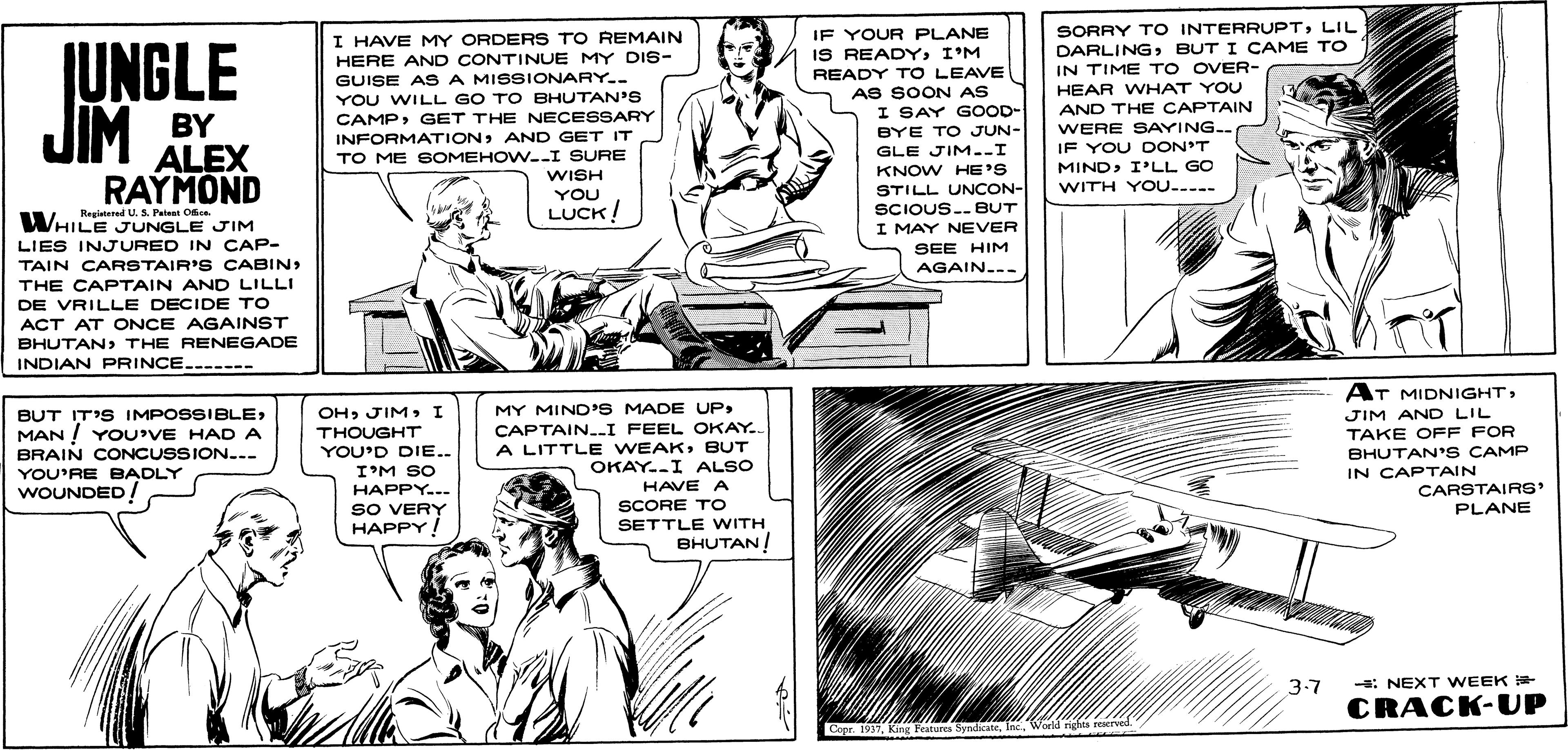 Font OCR: (UNGLE JIM I HAVE MY ORDERS TO REMAIN HERE AND CONTINUE MY DIS- GUISE A S A MISSIONARY-- YOU WILL GO TO BHUTAN'S CAMPGET THE NECESSARY IF YOUR PLANE IS READYI'M READY TO LEAVE AS SOON AS I SAY GOOD- SORRY TO INTERRUPTLIL DARLINGBUT I CAME TO IN TIME TO OVER- HEAR WHAT YOU AND THE CAPTAIN BY ALEX RAYMOND WERE SAYING.. INFORMATIONAND GET IT TO ME SOMEHOW.-I SURE WISH YOU BYE TO JUN- GLE JIM.-I KNOW HE'S IF YOU DON'T MINDI'LL GO WITH YOU...-- STILL UNCON- SCIOUS..BUT I MAY NEVER SEE HIM AGAIN..- Regietered U. S. Patat Odice WHILE JUNGLE JIM LUCK! LIES INJURED IN CAP- TAIN CARSTAIR'S CABIN THE CAPTAIN AND LILLI DE VRILLE DECIDE TO ACT AT ONCE AGAINST BHUTAN> THE RENEGADE INDIAN PRINCE..----- AT MIDNIGHTMAN ! YOU'VE HAD A BRAIN CONCUSSION.-- OHI THOUGHT YOU'D DIE.. MY MIND'S MADE UP CAPTAIN.-I FEEL OKAY.. A LITTLE WEAKBUT OKAY.I ALSO HAVE A JIM AND LIL TAKE OFF FOR BHUTAN'S CAMP IN CAPTAIN I'M SO YOU'RE BADLY WOUNDED! CARSTAIRS' PLANE HAPPY... SO VERY HAPPY! SCORE TO SETTLE WITH BHUTAN! 3-7 -: NEXT WEEK CRACK-UP Copr. 1937World righta reserved. (UNGLE JIM I HAVE MY ORDERS TO REMAIN HERE AND CONTINUE MY DIS- GUISE A S A MISSIONARY-- YOU WILL GO TO BHUTAN'S CAMPGET THE NECESSARY IF YOUR PLANE IS READYI'M READY TO LEAVE AS SOON AS I SAY GOOD- SORRY TO INTERRUPTLIL DARLINGBUT I CAME TO IN TIME TO OVER- HEAR WHAT YOU AND THE CAPTAIN BY ALEX RAYMOND WERE SAYING.. INFORMATIONAND GET IT TO ME SOMEHOW.-I SURE WISH YOU BYE TO JUN- GLE JIM.-I KNOW HE'S IF YOU DON'T MINDI'LL GO WITH YOU...-- STILL UNCON- SCIOUS..BUT I MAY NEVER SEE HIM AGAIN..- Regietered U. S. Patat Odice WHILE JUNGLE JIM LUCK! LIES INJURED IN CAP- TAIN CARSTAIR'S CABIN THE CAPTAIN AND LILLI DE VRILLE DECIDE TO ACT AT ONCE AGAINST BHUTAN> THE RENEGADE INDIAN PRINCE..----- AT MIDNIGHTBUT IT'S IMPOSSIBLEMAN ! YOU'VE HAD A BRAIN CONCUSSION.-- OHI THOUGHT YOU'D DIE.. MY MIND'S MADE UP CAPTAIN.-I FEEL OKAY.. A LITTLE WEAKBUT OKAY.I ALSO HAVE A JIM AND LIL TAKE OFF FOR BHUTAN'S CAMP IN CAPTAIN I'M SO YOU'RE BADLY WOUNDED! CARSTAIRS' PLANE HAPPY... SO VERY HAPPY! SCORE TO SETTLE WITH BHUTAN! 3-7 -: NEXT WEEK CRACK-UP Copr. 1937King Festure SyndicateWorld righta reserved.