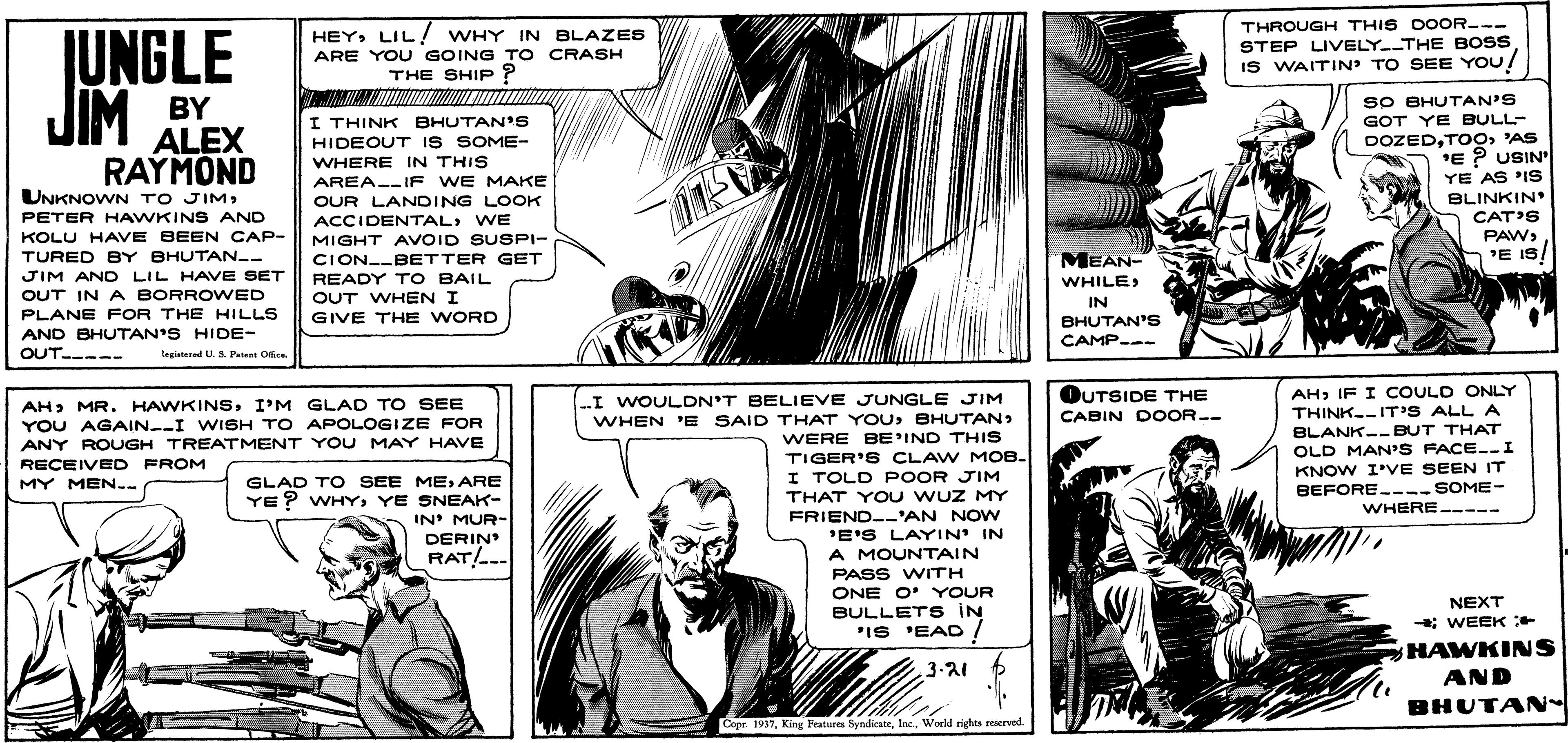 Line OCR: THROUGH THIS DOOR--- HEYLIL! WHY IN BLAZES ARE YOU GOING T O CRASH THE SHIP ? JUNGLE JIM BY STEP LIVELY THE BOSS IS WAITIN' TO SEE YOU SO BHUTAN'S I THINK BHUTAN'S HIDEOUT IS SOME- WHERE IN THIS GOT YE BULL- ALEX RAYMOND UNKNOWN TO JIM'AS 'E ? USIN YE AS 'IS BLINKIN CAT'S PAWAREA--IF WE MAKE OUR LANDING LOOK ACCIDENTALWE PETER HAWKINS AND KOLU HAVE BEEN CAP- TURED BY BHUTAN-- MIGHT AVOID SUSPI- MEAN- 'E IS CION-BETTER GET READY T O BAIL OUT WHEN I JIM AND LIL HAVE SET WHILEOUT IN A BORROWED IN PLANE FOR THE HILLS GIVE THE WORD BHUTAN'S CAMP--- AND BHUTAN'S HIDE- OUT----- tegitared U.S. Patent Ofie AH> IF I COULD ONLY THINK--IT'S ALL A BLANK--BUT THAT OLD MAN'S FACE.-I KNOW I'VE SEEN IT BEFORE----SOME- WHERE----- OUTSIDE THE CABIN DOOR-- -I WOULDN'T BELIEVE JUNGLE JIM WHEN 'E SAID THAT YOU BHUTAN> WERE BE'IND THIS TIGER'S CLAW MOB. I TOLD POOR JIM THAT YOU WUZ MY FRIEND--'AN NOw 'E'S LAYIN' IN A MOUNTAIN PASS WITH ONE O' YOUR BULLETS IN "IS 'EAD ! AH> MR. HAWKINSI'M GLAD TO SEE YOU AGAIN--I WISH TO APOLOGIZE FOR ANY ROUGH TREATMENT YOU MAY HAVE RECEIVED FROM GLAD TO SEE MEARE YE ? WHYYE SNEAK- IN' MUR- MY MEN-- DERIN RAT/.-- NEXT ; WEEK * HAWKINS AND 3.21 BHUTAN- Copr. 1937World rights reserved. THROUGH THIS DOOR--- HEYLIL! WHY IN BLAZES ARE YOU GOING T O CRASH THE SHIP ? JUNGLE JIM BY STEP LIVELY THE BOSS IS WAITIN' TO SEE YOU SO BHUTAN'S I THINK BHUTAN'S HIDEOUT IS SOME- WHERE IN THIS GOT YE BULL- ALEX RAYMOND UNKNOWN TO JIM'AS 'E ? USIN YE AS 'IS BLINKIN CAT'S PAWAREA--IF WE MAKE OUR LANDING LOOK ACCIDENTALWE PETER HAWKINS AND KOLU HAVE BEEN CAP- TURED BY BHUTAN-- MIGHT AVOID SUSPI- MEAN- 'E IS CION-BETTER GET READY T O BAIL OUT WHEN I JIM AND LIL HAVE SET WHILEOUT IN A BORROWED IN PLANE FOR THE HILLS GIVE THE WORD BHUTAN'S CAMP--- AND BHUTAN'S HIDE- OUT----- tegitared U.S. Patent Ofie AH> IF I COULD ONLY THINK--IT'S ALL A BLANK--BUT THAT OLD MAN'S FACE.-I KNOW I'VE SEEN IT BEFORE----SOME- WHERE----- OUTSIDE THE CABIN DOOR-- -I WOULDN'T BELIEVE JUNGLE JIM WHEN 'E SAID THAT YOU BHUTAN> WERE BE'IND THIS TIGER'S CLAW MOB. I TOLD POOR JIM THAT YOU WUZ MY FRIEND--'AN NOw 'E'S LAYIN' IN A MOUNTAIN PASS WITH ONE O' YOUR BULLETS IN "IS 'EAD ! AH> MR. HAWKINSI'M GLAD TO SEE YOU AGAIN--I WISH TO APOLOGIZE FOR ANY ROUGH TREATMENT YOU MAY HAVE RECEIVED FROM GLAD TO SEE MEARE YE ? WHYYE SNEAK- IN' MUR- MY MEN-- DERIN RAT/.-- NEXT ; WEEK * HAWKINS AND 3.21 BHUTAN- Copr. 1937King Peatures SyndicateWorld rights reserved.