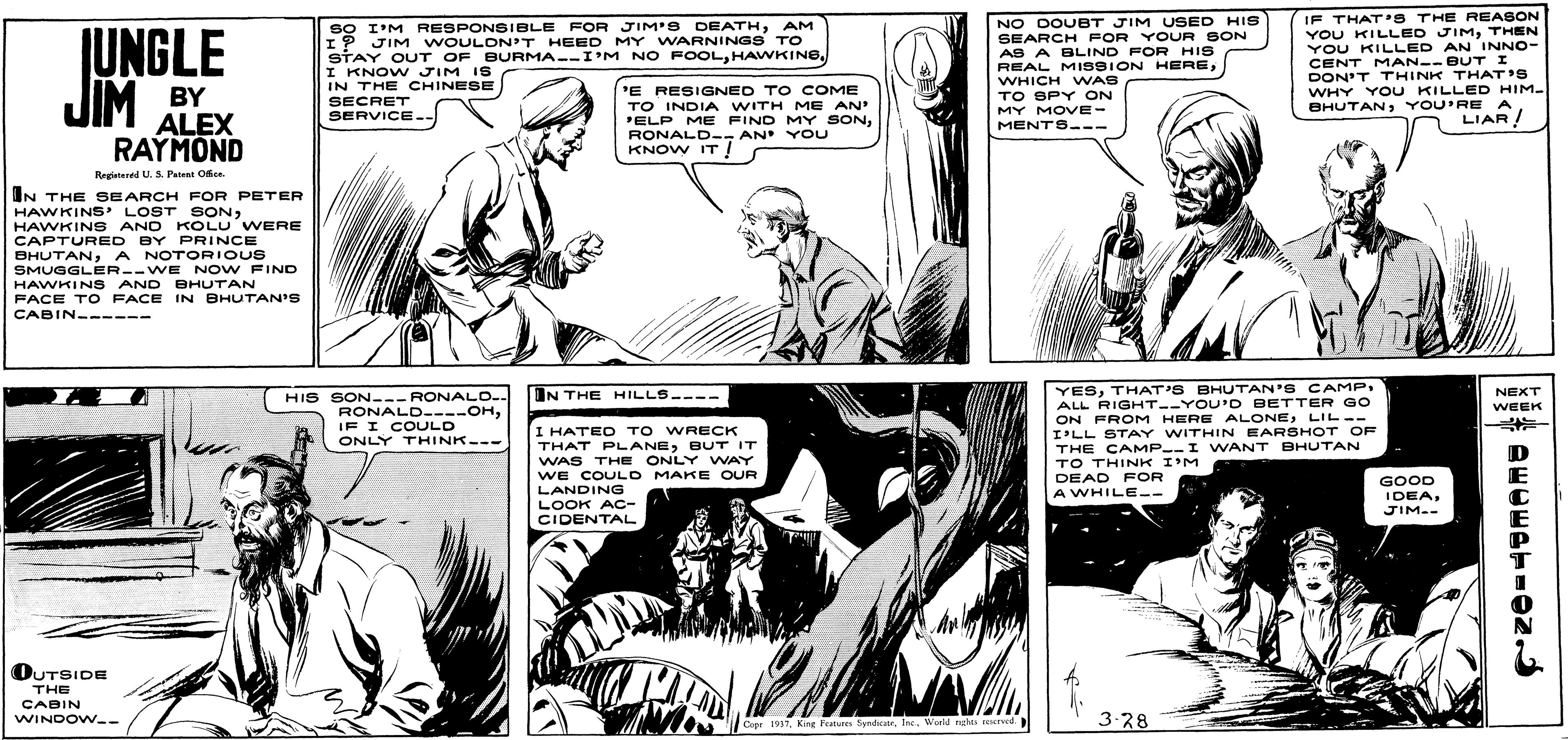 Comic book OCR: JUNGLE JIM sO I'M RESPONSIBLE FOR JIM'S DEATHAM I? JIM WOULON'T HEED MY WARNINGS TO STAY OUT OF BURMA--I'M NO FOOLI KNOW JIM IS IN THE CHINESE SECRET SERVICE-- NO DOUBT JIM USED HIS SEARCH FOR YOUR SON AS A ELIND FOR HIS REAL MISBION HEREWHICH WAS TO SPY ON MY MOVE- MENTS--- IF THAT'S THE REASON YOU KILLED JIMTHEN YOU KILLED AN INNO- CENT MAN--B UT I DON'T THINK THAT'S WHY Y oU KILLED HIM- BHUTANYOU'RE A BY ALEX RAYMOND 'E RESIGNED TO COME TO INDIA WITH ME AN' 'ELP ME FIND MY SONAN YOU KNOW IT ! LIAR! Regiatened U. S. Patent Ofee. IN THE SEARCH FOR PETER HAWKINS' LOST SONHAWKINS AND KOLU WERE CAPTURED BY PRINCE BHUTANA NOTORIOUS SMUGGLER--WE NOW FIND HAWKINS AND BHUTAN PACE T O FACE IN BHUTAN'S CABIN ------ HIS SON--- RONALO.. RONALD----OHIF I COULD ONLY THINK--- YESTHAT'S BHUTAN'S CAMP. ALL RIGHT--YOU'D BETTER GO ON FROM HERE ALONELIL-- I'LL STAY WITHIN EARSHOT OF THE CAMP--I WANT BHUTAN TO THINK I'M DEAD FOR A WHILE-- IN THE HILLS---- NEXT WEEK %23 I HATE O TO WRECK THAT PLANEBUT IT WAS THE ONLY WAY WE COULO MAKE OUR LANDING LOOK AC- CIDENTAL GOOD IDEAJIM.- OUTSIDE THE CABIN WINDOVW-- 3-28 Cepr 1957World ngte reersed. JUNGLE JIM sO I'M RESPONSIBLE FOR JIM'S DEATHAM I? JIM WOULON'T HEED MY WARNINGS TO STAY OUT OF BURMA--I'M NO FOOLI KNOW JIM IS IN THE CHINESE SECRET SERVICE-- NO DOUBT JIM USED HIS SEARCH FOR YOUR SON AS A ELIND FOR HIS REAL MISBION HEREWHICH WAS TO SPY ON MY MOVE- MENTS--- IF THAT'S THE REASON YOU KILLED JIMTHEN YOU KILLED AN INNO- CENT MAN--B UT I DON'T THINK THAT'S WHY Y oU KILLED HIM- BHUTANYOU'RE A BY ALEX RAYMOND 'E RESIGNED TO COME TO INDIA WITH ME AN' 'ELP ME FIND MY SONAN YOU KNOW IT ! LIAR! Regiatened U. S. Patent Ofee. IN THE SEARCH FOR PETER HAWKINS' LOST SONHAWKINS AND KOLU WERE CAPTURED BY PRINCE BHUTANA NOTORIOUS SMUGGLER--WE NOW FIND HAWKINS AND BHUTAN PACE T O FACE IN BHUTAN'S CABIN ------ HIS SON--- RONALO.. RONALD----OHIF I COULD ONLY THINK--- YESTHAT'S BHUTAN'S CAMP. ALL RIGHT--YOU'D BETTER GO ON FROM HERE ALONELIL-- I'LL STAY WITHIN EARSHOT OF THE CAMP--I WANT BHUTAN TO THINK I'M DEAD FOR A WHILE-- IN THE HILLS---- NEXT WEEK %23 I HATE O TO WRECK THAT PLANEBUT IT WAS THE ONLY WAY WE COULO MAKE OUR LANDING LOOK AC- CIDENTAL GOOD IDEAJIM.- OUTSIDE THE CABIN WINDOVW-- 3-28 Cepr 1957King Pure SyndicatrWorld ngte reersed.