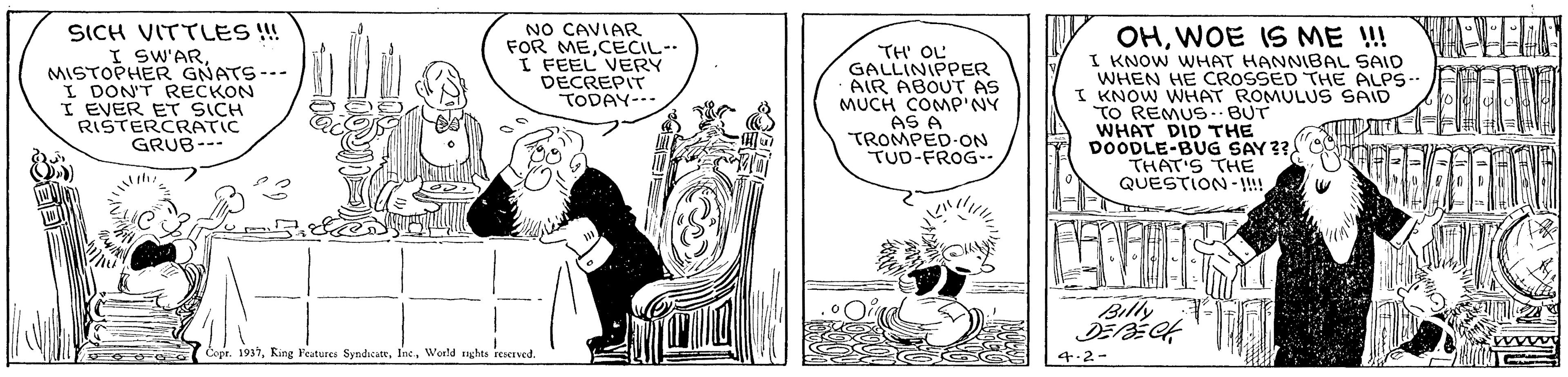 Comic book OCR: SICH VITTLES !! I SW'ARMISTOPHER GNATS--- I DON'T RECKON I EVER ET SICH RISTERCRATIC GRUB--- NO CAVIAR FOR MECECIL-- I FEEL VERY DECREPIT TODAY--- TH OL GALLINIPPER AIR ABOUT AS MUCH COMP NY AS A TROMPED-ON TUD-FROG-. OHWOE IS ME !!! I KNOW WHAT HANNIBAL SAID WHEN HE CROSSED THE ALPS-- I KNOW WHAT ROMULUS SAID TO REMUS.BUT WHAT DID THE DOODLE-BUG SAY 33"CO THAT'S THE QUESTION-!! Billy Eope. 1937World ughes rescrved. SICH VITTLES !! I SW'ARMISTOPHER GNATS--- I DON'T RECKON I EVER ET SICH RISTERCRATIC GRUB--- NO CAVIAR FOR MECECIL-- I FEEL VERY DECREPIT TODAY--- TH OL GALLINIPPER AIR ABOUT AS MUCH COMP NY AS A TROMPED-ON TUD-FROG-. OHWOE IS ME !!! I KNOW WHAT HANNIBAL SAID WHEN HE CROSSED THE ALPS-- I KNOW WHAT ROMULUS SAID TO REMUS.BUT WHAT DID THE DOODLE-BUG SAY 33"CO THAT'S THE QUESTION-!! Billy Eope. 1937Ring Pesturea SyndicateWorld ughes rescrved.