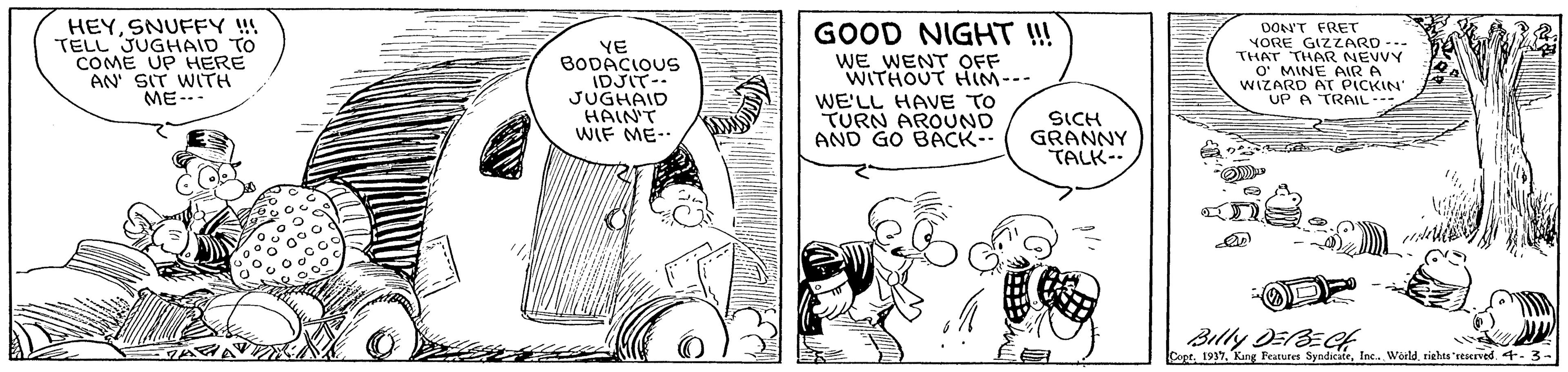 Gesture OCR: HEYSNUFFY !! TELL JUGHAID TO COME UP HERE AN SIT WITH ME--- YE BODACIOUS IDJIT-. JUGHAID HAIN'T WIF ME-- GOOD NIGHT !! WE WENT OFF WITHOUT HIM--- WE'LL HAVE TO TURN AROUND AND GO BACK-- DON'T FRET YORE GIZZARD --- THAT THAR NEVVY O' MINE AIR A WIZARD AO KIN SICH GRANNY TALK-. Billy DEBEGf Copr. 3 - HEYSNUFFY !! TELL JUGHAID TO COME UP HERE AN SIT WITH ME--- YE BODACIOUS IDJIT-. JUGHAID HAIN'T WIF ME-- GOOD NIGHT !! WE WENT OFF WITHOUT HIM--- WE'LL HAVE TO TURN AROUND AND GO BACK-- DON'T FRET YORE GIZZARD --- THAT THAR NEVVY O' MINE AIR A WIZARD AO KIN SICH GRANNY TALK-. Billy DEBEGf CoprKang Peatures SyndicateInc. Woildriehes 'reserved. 3 -
