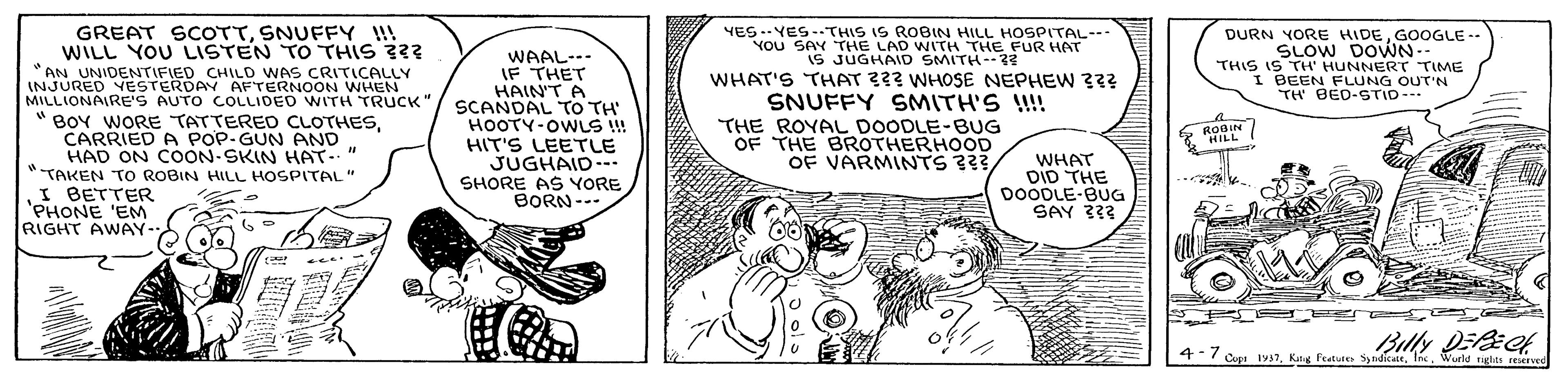 Fictional character OCR: GREAT SCOTTSNUFFY !!! WILL YOU ISTEN TO THIS ??? AN UNIDENTIFIED CHILD WAS CRITICALLY INJURED YESTERDAY AFTERNOON WNHEN MILLIONAIRE'S AUTO COLLIDED WITH TRUCK WAAL--- IF THET HAIN'T A SCANDAL TO TH HOOTY-OWLS !! HIT'S LEETLE JUGHAID--. SHORE AS YORE BORN--- YES ..YES-.THIS IS ROBIN HILL HOSPITAL- YOU SAY THE LAD WITH THE FUR HAT IS JUGHAID SMITH--?3 WHAT'S THAT ??? WHOSE NEPHEW 3?? SNUFFY SMITH'S !!!! THE ROYAL DOODLE-BUG OF THE BROTHERHOOD OF VARMINTS ??? DURN YORE HIDEGOOGLE-- SLOW DOWN- THIS IS TH' HUNNERT TIME I BEEN FLUNG OUT'N TH' BED-STID- " BOY WORE TATTEREO CLOTHESCARRIED A POP-GUN AND HAD ON COON-SKIN HAT." TAKEN TO ROBIN HILL HOSPITAL" 6 ROBIN HILL! I BETTER 'PHONE 'EM RIGHT AWAY-WHAT DID THE DOODLE-BUG SAY 333 Billy DEek Copi Iy7Wueld rights reErved GREAT SCOTTSNUFFY !!! WILL YOU ISTEN TO THIS ??? AN UNIDENTIFIED CHILD WAS CRITICALLY INJURED YESTERDAY AFTERNOON WNHEN MILLIONAIRE'S AUTO COLLIDED WITH TRUCK WAAL--- IF THET HAIN'T A SCANDAL TO TH HOOTY-OWLS !! HIT'S LEETLE JUGHAID--. SHORE AS YORE BORN--- YES ..YES-.THIS IS ROBIN HILL HOSPITAL- YOU SAY THE LAD WITH THE FUR HAT IS JUGHAID SMITH--?3 WHAT'S THAT ??? WHOSE NEPHEW 3?? SNUFFY SMITH'S !!!! THE ROYAL DOODLE-BUG OF THE BROTHERHOOD OF VARMINTS ??? DURN YORE HIDEGOOGLE-- SLOW DOWN- THIS IS TH' HUNNERT TIME I BEEN FLUNG OUT'N TH' BED-STID- " BOY WORE TATTEREO CLOTHESCARRIED A POP-GUN AND HAD ON COON-SKIN HAT." TAKEN TO ROBIN HILL HOSPITAL" 6 ROBIN HILL! I BETTER 'PHONE 'EM RIGHT AWAY-WHAT DID THE DOODLE-BUG SAY 333 Billy DEek Copi Iy7Kang Fratue Sy ndicateWueld rights reErved