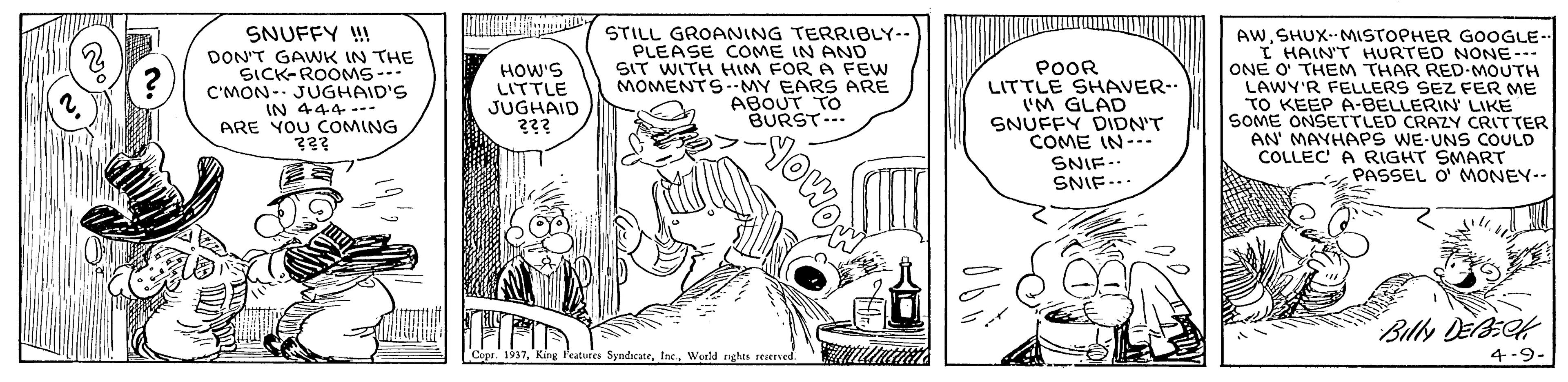 Illustration OCR: SNUFFY ! DON'T GAWK IN THE ?ICK-ROOMS … C'MON- JUGHAID'S IN 444 --- ARE YOU COMING STILL GROANING TERRIBLY-- PLEASE COME IN AND SIT WITH HIM FOR A FEW MOMENTS--MY EARS ARE ABOUT TO BURST... AWSHUX- MSTOPHER GOOGLE. I HAIN'T HURTED NONE--- ONE O THEM THAR RED-MOUTH LAWY'R FELLERS SEZ FER ME TO KEEP A-BELLERIN LIKE SOME ONSETTLED CRAZY CRITTER AN' MAYHAPS WE-UNS COULD COLLEC A RIGHT SMART PASSEL O' MONEY-- HOW'S LITTLE JUGHAID ??? POOR LITTLE SHAVER. IM GLAD SNUFFY DIDN'T COME IN--. SNIF-. SNIF... Billy DeBEof cures SyndicateInc. World nghts reserved 4-9- SNUFFY ! DON'T GAWK IN THE ? ICK - ROOMS … C'MON- JUGHAID'S IN 444 --- ARE YOU COMING STILL GROANING TERRIBLY-- PLEASE COME IN AND SIT WITH HIM FOR A FEW MOMENTS--MY EARS ARE ABOUT TO BURST... AWSHUX- MSTOPHER GOOGLE. I HAIN'T HURTED NONE--- ONE O THEM THAR RED-MOUTH LAWY'R FELLERS SEZ FER ME TO KEEP A-BELLERIN LIKE SOME ONSETTLED CRAZY CRITTER AN' MAYHAPS WE-UNS COULD COLLEC A RIGHT SMART PASSEL O' MONEY-- HOW'S LITTLE JUGHAID ??? POOR LITTLE SHAVER. IM GLAD SNUFFY DIDN'T COME IN--. SNIF-. SNIF... Billy DeBEof cures SyndicateInc. World nghts reserved 4-9-