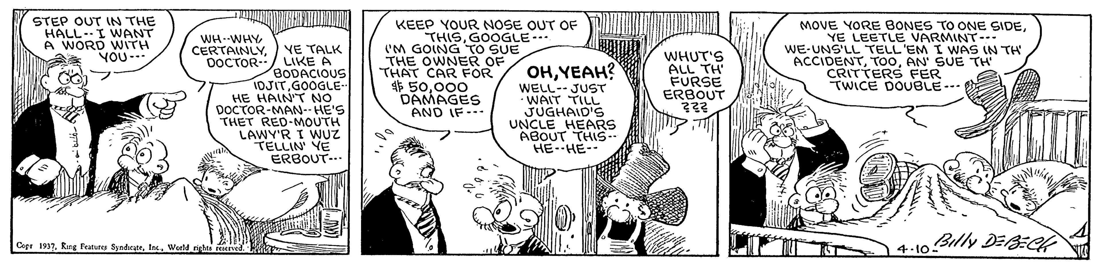 Line OCR: STEP OUT IN THE HALL-I WANT A WORD WITH YOU -- ? KEEP YOUR NOSE OUT OF THISGOOGLE-.. 'M GOING TO SUE THE OWNER OF THAT CAR FOR 4$ 50000 DAMAGES AND IF- MOVE YORE BONES TO ONE SIDEYE LEETLE VARMINT--- WE-UNS'LL TELL'EM I WAS IN TH ACCIDENTAN' SUE TH' CRITTERS FER TWICE DOUBLE--- WH--WHY YE TALK OOCTOR-/ LIKE A BODACIOUS IDJITGOOGLE- HE HAIN'T NO DOCTOR-MAN--HE'S THET RED-MOUTH LAWY'R I WUZ TELLIN' YE ERBOUT-.. CERTAINLYYEAH? WELL- JUST • WAIT TILL JUGHAID'S UNCLE HEARS ABOUT THIS.- HE-HE-- WHUT'S ALL TH' FURSE ERBOUT 222 1 4:10 Billy DEBEC 4-10. Cepr 1937. Ring Features SyndeateWorld rights reaved. STEP OUT IN THE HALL-I WANT A WORD WITH YOU -- ? KEEP YOUR NOSE OUT OF THISGOOGLE-.. 'M GOING TO SUE THE OWNER OF THAT CAR FOR 4$ 50000 DAMAGES AND IF- MOVE YORE BONES TO ONE SIDEYE LEETLE VARMINT--- WE-UNS'LL TELL'EM I WAS IN TH ACCIDENTAN' SUE TH' CRITTERS FER TWICE DOUBLE--- WH--WHY YE TALK OOCTOR-/ LIKE A BODACIOUS IDJITGOOGLE- HE HAIN'T NO DOCTOR-MAN--HE'S THET RED-MOUTH LAWY'R I WUZ TELLIN' YE ERBOUT-.. CERTAINLYYEAH? WELL- JUST • WAIT TILL JUGHAID'S UNCLE HEARS ABOUT THIS.- HE-HE-- WHUT'S ALL TH' FURSE ERBOUT 222 1 4:10 Billy DEBEC 4-10. Cepr 1937. Ring Features SyndeateWorld rights reaved.