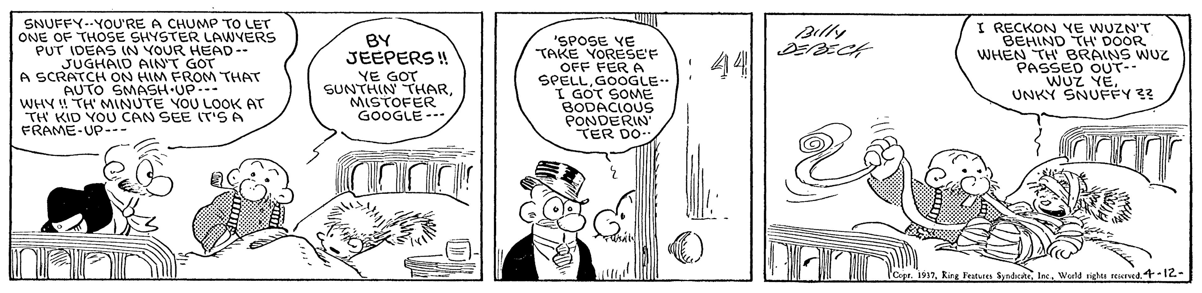 Line OCR: SNUFFY--YOU'RE A CHUMP TO LET ONE OF THOSE SHYSTER LAWYERS PUT IDEAS IN YOUR HEAD -- JUGHAID AIN'T GOT A SCRATCH ON HIM FROM THAT AUTO SMASH UP... WHY ! TH' MINUTE YOU LOOK AT TH KID YOU CAN SEE IT'SA FRAME-UP-- I RECKON YE WUZN'T BEHIND TH DOOR BRAINS WUZ Billy BY JEEPERS ! 'SPOSE YE TAKE YORESE'F OFF FER A SPELLGOOGLE I GOT SOME BODACIOUS PONDERIN TER DO 44 WHENSSED OUT-- YE GOT SUNTHIN THARMISTOFER GOOGLE--- WUZ YE. UNKY SNUFFY 3? CopaWorld rights reserved. 4-12- SNUFFY--YOU'RE A CHUMP TO LET ONE OF THOSE SHYSTER LAWYERS PUT IDEAS IN YOUR HEAD -- JUGHAID AIN'T GOT A SCRATCH ON HIM FROM THAT AUTO SMASH UP... WHY ! TH' MINUTE YOU LOOK AT TH KID YOU CAN SEE IT'SA FRAME-UP-- I RECKON YE WUZN'T BEHIND TH DOOR BRAINS WUZ Billy BY JEEPERS ! 'SPOSE YE TAKE YORESE'F OFF FER A SPELLGOOGLE I GOT SOME BODACIOUS PONDERIN TER DO 44 WHENSSED OUT-- YE GOT SUNTHIN THARMISTOFER GOOGLE--- WUZ YE. UNKY SNUFFY 3? CopaRing Featues SyndicteWorld rights reserved. 4-12-
