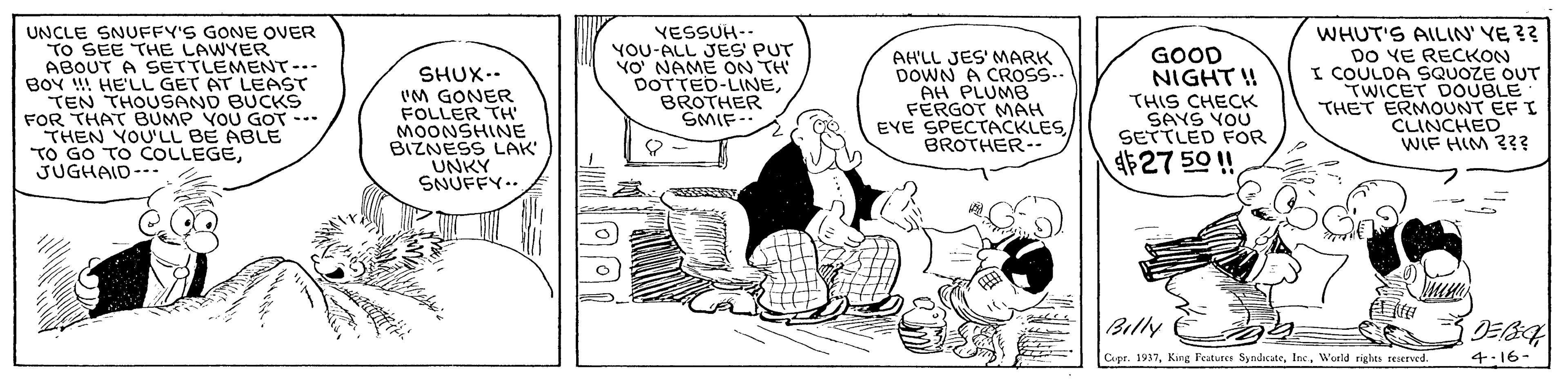 Font OCR: UNCLE SNUFFY'S GONE OVER TO SEE THE LAWYER ABOUT A SETTLEMENT-.. BOY !! HE'LL GET AT LEAST TEN THOUSAND BUCKS FOR THAT BUMP YOU GOT --- THEN YOU'LL BE ABLE TO GO TO COLLEGEJUGHAID--. SHUX-. 'M GONER FOLLER TH' MOONSHINE BIZNESS LAK UNKY YESSUH-- YOU-ALL JES' PUT VO NAME ON TH DOTTED-LINEBROTHER SMIF- AH'LL JES' MARK DOWN A CROSS.. AH PLUMB FÉRGOT MAH EVE SPECTACKLESBROTHER- GOOD NIGHT ! THIS CHECK SAYS YOU SETTLED FOR WHUT'S AILIN' YE ?? DO YE RECKON I COULDA SQUOZE OUT TWICET DOUBLE THET ERMOUNT EF I CLINCHED WIF HIM 2?? UNKY ?NUFFY… $27 50 ! Billy Copr. 1937Woeld rights reserved 4:16- UNCLE SNUFFY'S GONE OVER TO SEE THE LAWYER ABOUT A SETTLEMENT-.. BOY !! HE'LL GET AT LEAST TEN THOUSAND BUCKS FOR THAT BUMP YOU GOT --- THEN YOU'LL BE ABLE TO GO TO COLLEGEJUGHAID--. SHUX-. 'M GONER FOLLER TH' MOONSHINE BIZNESS LAK UNKY YESSUH-- YOU-ALL JES' PUT VO NAME ON TH DOTTED-LINEBROTHER SMIF- AH'LL JES' MARK DOWN A CROSS.. AH PLUMB FÉRGOT MAH EVE SPECTACKLESBROTHER- GOOD NIGHT ! THIS CHECK SAYS YOU SETTLED FOR WHUT'S AILIN' YE ?? DO YE RECKON I COULDA SQUOZE OUT TWICET DOUBLE THET ERMOUNT EF I CLINCHED WIF HIM 2?? UNKY ? NUFFY … $27 50 ! Billy Copr. 1937King Feature SyndcateWoeld rights reserved 4:16-