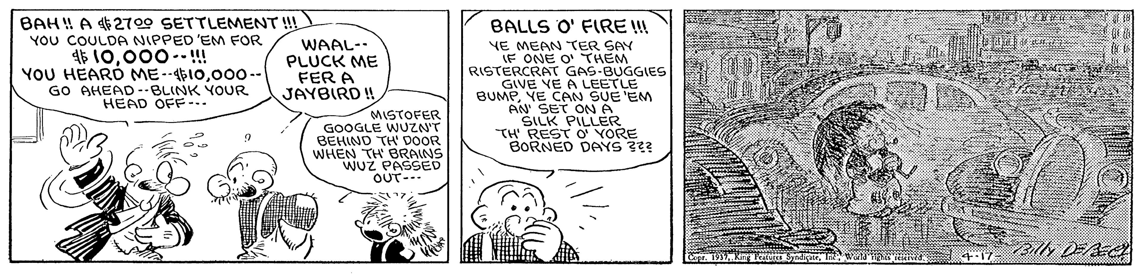 Drawing OCR: BAH ! A 2700 SETTLEMENT !!! YOU COULDA NIPPED 'EM FOR 45 10000--!!! YOU HEARD ME--410000-- GO AHEAD -BLINK YOUR HEAD OFF... BALLS O' FIRE !!! WAAL- PLUCK ME FER A JAYBIRD ! YE MEAN TER SAY LF ONE O' THEM RISTERCRAT GAS-BUGGIES GIVE VE A LEETLE BUMPYE CAN SUE 'EM AN SET ON A SILK PILLER TH' REST O YORE BORNED DAYS ??? MISTOFER GOOGLE WUZNT BEHIND TH' DOOR WHEN TH BRAINS WUZ PASSED OUT--- Copr. 1937.Kn Syndkatt. InWN 4:17- BAH ! A 2700 SETTLEMENT !!! YOU COULDA NIPPED 'EM FOR 45 10000--!!! YOU HEARD ME--410000-- GO AHEAD -BLINK YOUR HEAD OFF... BALLS O' FIRE !!! WAAL- PLUCK ME FER A JAYBIRD ! YE MEAN TER SAY LF ONE O' THEM RISTERCRAT GAS-BUGGIES GIVE VE A LEETLE BUMPYE CAN SUE 'EM AN SET ON A SILK PILLER TH' REST O YORE BORNED DAYS ??? MISTOFER GOOGLE WUZNT BEHIND TH' DOOR WHEN TH BRAINS WUZ PASSED OUT--- Copr. 1937.Kn Syndkatt. InWN 4:17-