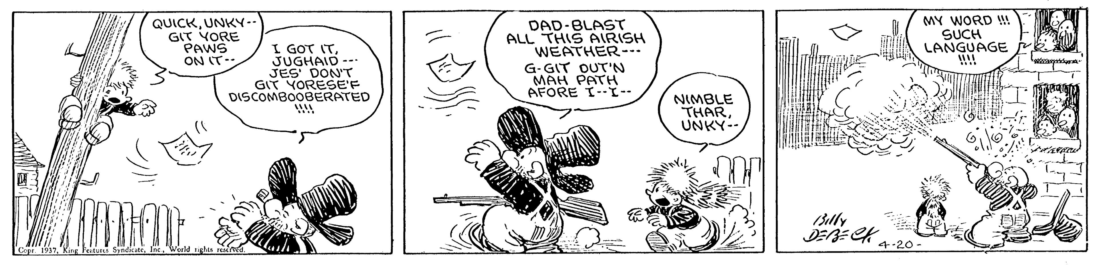 Font OCR: QUICKUNKY-- G? YORE PAWS ON IT-- I GOT ITJUGHAID -- JES DON'T GIT YORESE'F DISCOMBOOBERATED DAD-BLAST ALL THIS AIRISH WEATHER. G-GIT OUT'N MAH PATH AFORE I--I-- MY WORD !! SUCH LANGUAGE !!! NIMBLE THARUNKY-- 13illy 4-20- Copr 1937King Feitui Syne QUICKUNKY-- G ? YORE PAWS ON IT-- I GOT ITJUGHAID -- JES DON'T GIT YORESE'F DISCOMBOOBERATED DAD-BLAST ALL THIS AIRISH WEATHER. G-GIT OUT'N MAH PATH AFORE I--I-- MY WORD !! SUCH LANGUAGE !!! NIMBLE THARUNKY-- 13illy 4-20- Copr 1937King Feitui Syne