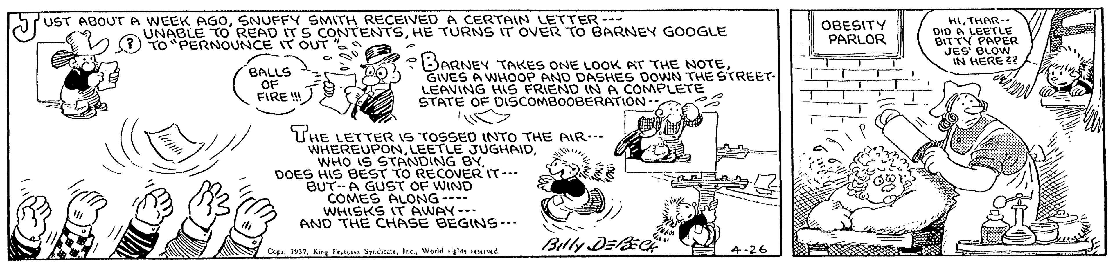 Art OCR: UST ABOUTA WEEK AGOSNUFFY SMITH RECEIVED A CERTAIN LETTER --- HITHAR- DID A LEETLE BITTY PAPER JES BLOW IN HERE ? UNABLE TO READ IT S CONTENTSHE TURNS IT OVER TO BARNEY GOOGLE V (?) TO "PERNOUNCE IT OUT "s OBESITY PARLOR BALLS OF FIRE ! BARNEY TAKES ONE LOOK AT THE NOTEGIVES A WHOOP AND DASHES DOWN THE STREET- LEAVING HIS FRIEND IN A COMPLETE STATE OF DISCOMBOOBERATION-- THE LETTER IS TOSSED INTO THE AIR-- WHEREUPONDOES HIS BEST TO RECOVER IT--- BUT.A GUST OF WIND COMES ALONG--- WHISKS T AWAY-.- AND THE CHASE BEGINS--. Billy DEic Copa. 1937Werld iglas sead. 4-26 UST ABOUTA WEEK AGOSNUFFY SMITH RECEIVED A CERTAIN LETTER --- HITHAR- DID A LEETLE BITTY PAPER JES BLOW IN HERE ? UNABLE TO READ IT S CONTENTSHE TURNS IT OVER TO BARNEY GOOGLE V (?) TO "PERNOUNCE IT OUT "s OBESITY PARLOR BALLS OF FIRE ! BARNEY TAKES ONE LOOK AT THE NOTEGIVES A WHOOP AND DASHES DOWN THE STREET- LEAVING HIS FRIEND IN A COMPLETE STATE OF DISCOMBOOBERATION-- THE LETTER IS TOSSED INTO THE AIR-- WHEREUPONLEETLE JUGHAIDWHO IS STANDING BYDOES HIS BEST TO RECOVER IT--- BUT.A GUST OF WIND COMES ALONG--- WHISKS T AWAY-.- AND THE CHASE BEGINS--. Billy DEic Copa. 1937King Features Syndicete. Int.Werld iglas sead. 4-26